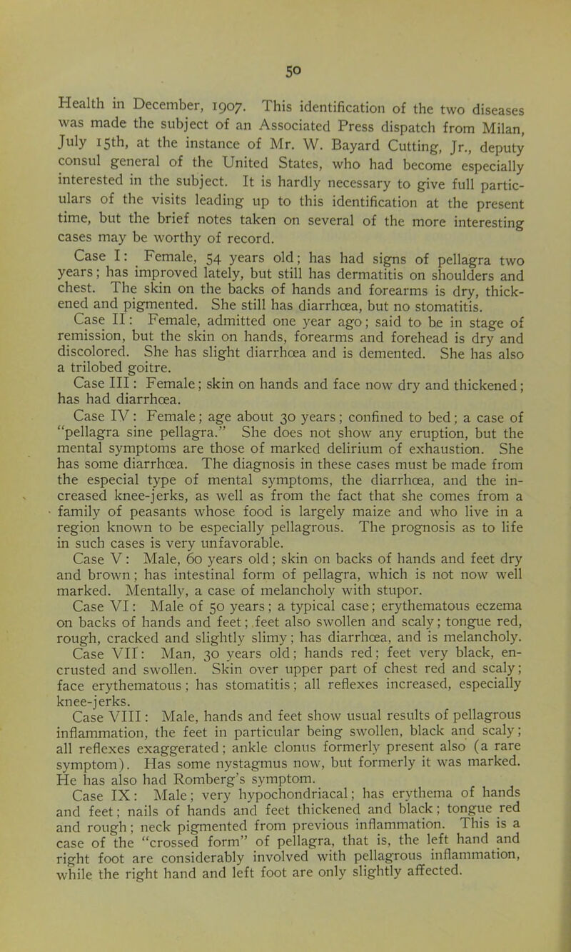 Health in December, I907- This identification of the two diseases was made the subject of an Associated Press dispatch from Milan, July 15th, at the instance of Mr. W. Bayard Cutting, Jr,, deputy consul general of the United States, who had become especially interested in the subject. It is hardly necessary to give full partic- ulars of the visits leading up to this identification at the present time, but the brief notes taken on several of the more interesting cases may be worthy of record. Case I: Female, 54 years old; has had signs of pellagra two years; has improved lately, but still has dermatitis on shoulders and chest. The skin on the backs of hands and forearms is dry, thick- ened and pigmented. She still has diarrhoea, but no stomatitis. Case II: Female, admitted one year ago; said to be in stage of remission, but the skin on hands, forearms and forehead is dry and discolored. She has slight diarrhoea and is demented. She has also a trilobed goitre. Case III: Female; skin on hands and face now dry and thickened; has had diarrhoea. Case IV: Female; age about 30 years; confined to bed; a case of “pellagra sine pellagra.” She does not show any eruption, but the mental symptoms are those of marked delirium of exhaustion. She has some diarrhoea. The diagnosis in these cases must be made from the especial type of mental symptoms, the diarrhoea, and the in- creased knee-jerks, as well as from the fact that she comes from a family of peasants whose food is largely maize and who live in a region known to be especially pellagrous. The prognosis as to life in such cases is very unfavorable. Case V: Male, 60 years old; skin on backs of hands and feet dry and brown; has intestinal form of pellagra, which is not now well marked. Mentally, a case of melancholy with stupor. Case VI: Male of 50 years ; a typical case; erythematous eczema on backs of hands and feet; feet also swollen and scaly; tongue red, rough, cracked and slightly slimy; has diarrhoea, and is melancholy. Case VII: Man, 30 years old; hands red; feet very black, en- crusted and swollen. Skin over upper part of chest red and scaly; face erythematous; has stomatitis; all reflexes increased, especially knee-jerks. Case VIII: Male, hands and feet show usual results of pellagrous inflammation, the feet in particular being swollen, black and scaly; all reflexes exaggerated; ankle clonus formerly present also (a rare symptom). Has some nystagmus now, but formerly it was marked. He has also had Romberg’s symptom. Case IX: Male; very hypochondriacal; has erythema of hands and feet; nails of hands and feet thickened and black; tongue red and rough; neck pigmented from previous inflammation. This is a case of the “crossed form” of pellagra, that is, the left hand and right foot are considerably involved with pellagrous inflammation, while the right hand and left foot are only slightly affected.