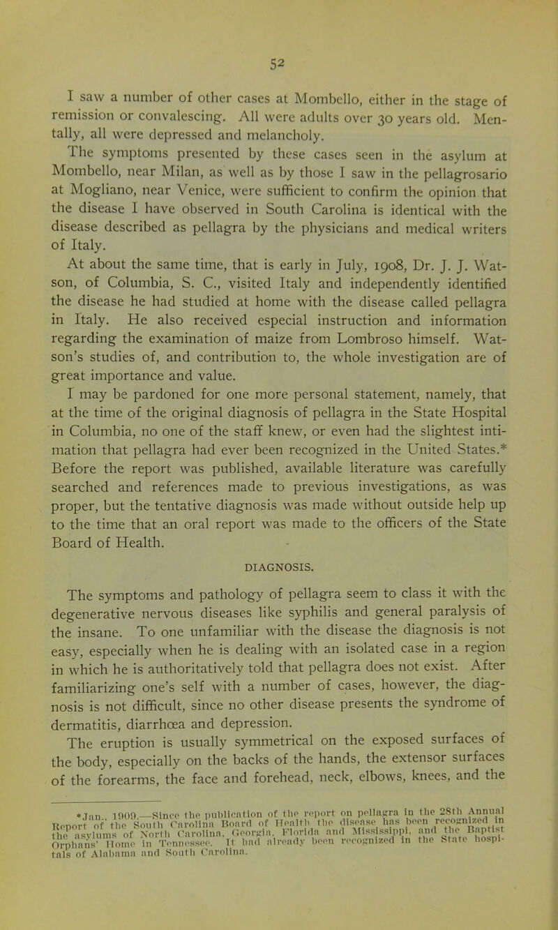 I saw a number of other cases at Mombcllo, either in the stage of remission or convalescing. All were adults over 30 years old. Men- tally, all were depressed and melancholy. The symptoms presented by these cases seen in the asylum at Mombello, near Milan, as well as by those I saw in the pellagrosario at Mogliano, near Venice, were sufficient to confirm the opinion that the disease I have observed in South Carolina is identical with the disease described as pellagra by the physicians and medical writers of Italy. At about the same time, that is early in July, 1908, Dr. J. J. Wat- son, of Columbia, S. C., visited Italy and independently identified the disease he had studied at home with the disease called pellagra in Italy. He also received especial instruction and information regarding the examination of maize from Lombroso himself. Wat- son’s studies of, and contribution to, the whole investigation are of great importance and value. I may be pardoned for one more personal statement, namely, that at the time of the original diagnosis of pellagra in the State Hospital in Columbia, no one of the staff knew, or even had the slightest inti- mation that pellagra had ever been recognized in the United States.* Before the report was published, available literature was carefully searched and references made to previous investigations, as was proper, but the tentative diagnosis was made without outside help up to the time that an oral report was made to the officers of the State Board of Health. DIAGNOSIS. The symptoms and pathology of pellagra seem to class it with the degenerative nervous diseases like syphilis and general paralysis of the insane. To one unfamiliar with the disease the diagnosis is not easy, especially when he is dealing with an isolated case in a region in which he is authoritatively told that pellagra does not exist. After familiarizing one’s self with a number of cases, however, the diag- nosis is not difficult, since no other disease presents the syndrome of dermatitis, diarrhoea and depression. The eruption is usually symmetrical on the exposed surfaces of the body, especially on the backs of the hands, the extensor surfaces of the forearms, the face and forehead, neck, elbows, knees, and the *Tan 1!)00—Since the i)ubHcnlion of the report on pellnpa in the 28th Annual Ttenort of'the Soulh Carolina Board of Health the disease has been recognized in Jhe asylums of ^ Carolina. (ieorKia. Florida and Miss ssippl. and the Bap ist Orphans’ Home in Tennessee, it liad alread.v been recojinized in the State hospi- tals of xVlahama and South Carolina.