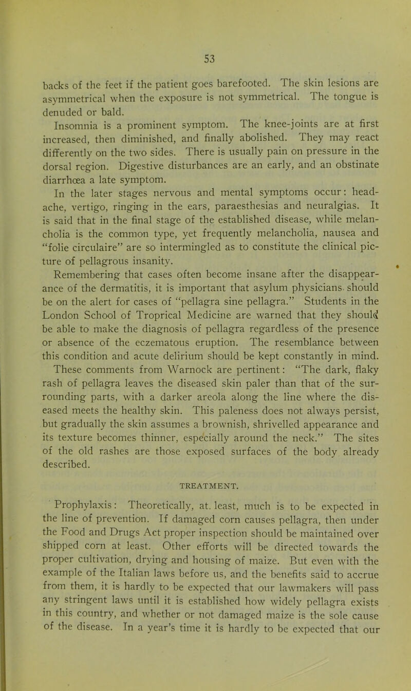 backs of the feet if the patient goes barefooted. The skin lesions are asymmetrical when the exposure is not symmetrical. The tongue is denuded or bald. Insomnia is a prominent symptom. The knee-joints are at first increased, then diminished, and finally abolished. They may react differently on the two sides. There is usually pain on pressure in the dorsal region. Digestive disturbances are an early, and an obstinate diarrhoea a late symptom. In the later stages nervous and mental symptoms occur: head- ache, vertigo, ringing in the ears, paraesthesias and neuralgias. It is said that in the final stage of the established disease, while melan- cholia is the common type, yet frequently melancholia, nausea and “folie circulaire” are so intermingled as to constitute the clinical pic- ture of pellagrous insanity. Remembering that cases often become insane after the disappear- ance of the dermatitis, it is important that asylum physicians, should be on the alert for cases of “pellagra sine pellagra.” Students in the London School of Troprical Medicine are warned that they shouU be able to make the diagnosis of pellagra regardless of the presence or absence of the eczematous eruption. The resemblance between this condition and acute delirium should be kept constantly in mind. These comments from Warnock are pertinent: “The dark, flaky rash of pellagra leaves the diseased skin paler than that of the sur- rounding parts, with a darker areola along the line where the dis- eased meets the healthy skin. This paleness does not always persist, but gradually the skin assumes a brownish, shrivelled appearance and its texture becomes thinner, especially around the neck.” The sites of the old rashes are those exposed surfaces of the body already described. TREATMENT. Prophylaxis: Theoretically, at. least, much is to be expected in the line of prevention. If damaged corn causes pellagra, then under the Food and Drugs Act proper inspection should be maintained over shipped corn at least. Other efforts will be directed towards the proper cultivation, drying and housing of maize. But even with the example of the Italian laws before us, and the benefits said to accrue from them, it is hardly to be expected that our lawmakers will pass any stringent laws until it is established how widely pellagra exists in this country, and whether or not damaged maize is the sole cause of the disease. In a year’s time it is hardly to be expected that our