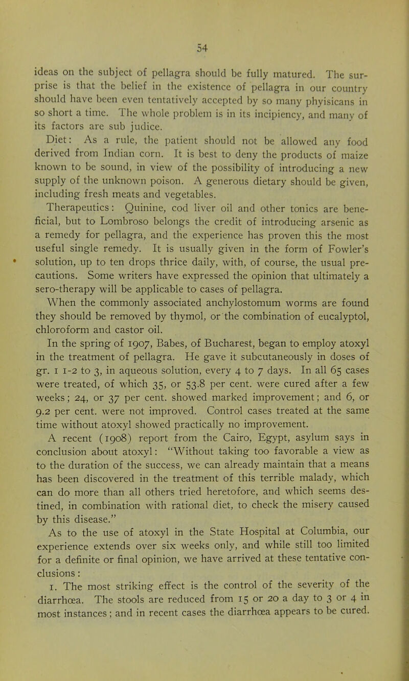 ideas on the subject of pellagra should be fully matured. The sur- prise is that the belief in the existence of pellagra in our country should have been even tentatively accepted by so many phyisicans in so short a time. 1 he whole problem is in its incipiency, and many of its factors are sub judice. Diet: As a rule, the patient should not be allowed any food derived from Indian corn. It is best to deny the products of maize known to be sound, in view of the possibility of introducing a new supply of the unknown poison. A generous dietary should be given, including fresh meats and vegetables. Therapeutics: Quinine, cod liver oil and other tonics are bene- ficial, but to Lombroso belongs the credit of introducing arsenic as a remedy for pellagra, and the experience has proven this the most useful single remedy. It is usually given in the form of Fowler’s solution, up to ten drops thrice daily, with, of course, the usual pre- cautions. Some writers have expressed the opinion that ultimately a sero-therapy will be applicable to cases of pellagra. When the commonly associated anchylostomum worms are found they should be removed by thymol, or the combination of eucalyptol, chloroform and castor oil. In the spring of 1907, Babes, of Bucharest, began to employ atoxyl in the treatment of pellagra. He gave it subcutaneously in doses of gr. I 1-2 to 3, in aqueous solution, every 4 to 7 days. In all 65 cases were treated, of which 35, or 53.8 per cent, were cured after a few weeks; 24, or 37 per cent, showed marked improvement; and 6, or 9.2 per cent, were not improved. Control cases treated at the same time without atoxyl showed practically no improvement. A recent (1908) report from the Cairo, Egypt, asylum says in conclusion about atoxyl: “Without taking too favorable a view as to the duration of the success, we can already maintain that a means has been discovered in the treatment of this terrible malady, which can do more than all others tried heretofore, and which seems des- tined, in combination with rational diet, to check the misery caused by this disease.” As to the use of atoxyl in the State Hospital at Columbia, our experience extends over six weeks only, and while still too limited for a definite or final opinion, we have arrived at these tentative con- clusions : I. The most striking effect is the control of the severity of the diarrhoea. The stools are reduced from 15 or 20 a day to 3 or 4 in most instances; and in recent cases the diarrhoea appears to be cured.