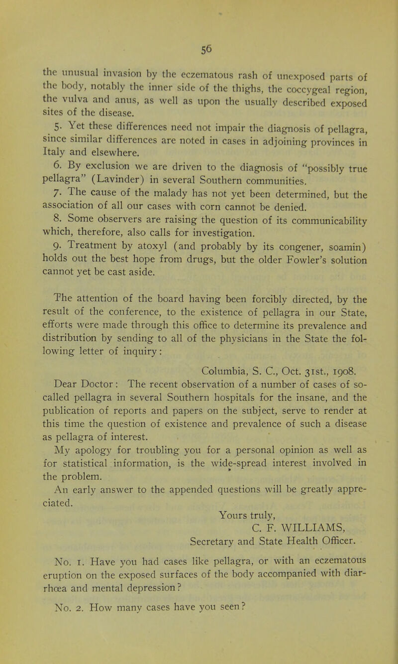 the unusual invasion by the eczematous rash of unexposed parts of the body, notably the inner side of the thighs, the coccygeal region, the vulva and anus, as well as upon the usually described exposed sites of the disease. 5. Yet these differences need not impair the diagnosis of pellagra, since similar differences are noted in cases in adjoining provinces in Italy and elsewhere. 6. By exclusion we are driven to the diagnosis of “possibly true pellagra” (Lavinder) in several Southern communities. 7. The cause of the malady has not yet been determined, but the association of all our cases with corn cannot be denied. 8. Some observers are raising the question of its communicability which, therefore, also calls for investigation. 9. Treatment by atoxyl (and probably by its congener, soamin) holds out the best hope from drugs, but the older Fowler’s solution cannot yet be cast aside. The attention of the board having been forcibly directed, by the result of the conference, to the existence of pellagra in our State, efforts were made through this office to determine its prevalence and distribution by sending to all of the physicians in the State the fol- lowing letter of inquiry: Columbia, S. C., Oct. 31st., 1908. Dear Doctor: The recent observation of a number of cases of so- called pellagra in several Southern hospitals for the insane, and the publication of reports and papers on the subject, serve to render at this time the question of existence and prevalence of such a disease as pellagra of interest. My apology for troubling you for a personal opinion as well as for statistical information, is the wide-spread interest involved in the problem. An early answer to the appended questions will be greatly appre- ciated. Yours truly, C. F. WILLIAMS, Secretary and State Health Officer. No. I. Have you had cases like pellagra, or with an eczematous eruption on the exposed surfaces of the body accompanied with diar- rhoea and mental depression? No. 2. Flow many cases have you seen?