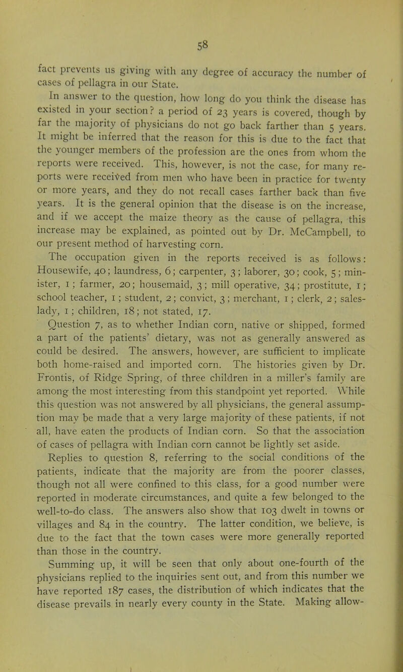 fact prevents us giving with any degree of accuracy the number of cases of pellagra in our State. In answer to the question, how long do you think the disease has existed in your section ? a period of 23 years is covered, though by far the majority of physicians do not go back farther than 5 years. It might be inferred that the reason for this is due to the fact that the younger members of the profession are the ones from whom the reports were received. This, however, is not the case, for many re- ports were received from men who have been in practice for twenty or more years, and they do not recall cases farther back than five years. It is the general opinion that the disease is on the increase, and if we accept the maize theory as the cause of pellagra, this increase may be explained, as pointed out by Dr. McCampbell, to our present method of harvesting corn. The occupation given in the reports received is as follows: Housewife, 40; laundress, 6; carpenter, 3; laborer, 30; cook, 5; min- ister, I; farmer, 20; housemaid, 3; mill operative, 34; prostitute, i; school teacher, i; student, 2; convict, 3; merchant, i; clerk, 2; sales- lady, I; children, 18; not stated, 17. Question 7, as to whether Indian corn, native or shipped, formed a part of the patients’ dietary, was not as generally answered as could be desired. The answers, however, are sufficient to implicate both home-raised and imported corn. The histories given by Dr. Frontis, of Ridge Spring, of three children in a miller’s family are among the most interesting from this standpoint yet reported. While this question was not answered by all physicians, the general assump- tion may be made that a very large majority of these patients, if not all, have eaten the products of Indian corn. So that the association of cases of pellagra with Indian corn cannot be lightly set aside. Replies to question 8, referring to the social conditions of the patients, indicate that the majority are from the poorer classes, though not all were confined to this class, for a good number were reported in moderate circumstances, and quite a few belonged to the well-to-do class. The answers also show that 103 dwelt in towns or villages and 84 in the country. The latter condition, we believe, is due to the fact that the town cases were more generally reported than those in the country. Summing up, it will be seen that only about one-fourth of the physicians replied to the inquiries sent out, and from this number we have reported 187 cases, the distribution of which indicates that the disease prevails in nearly every county in the State. Making allow-