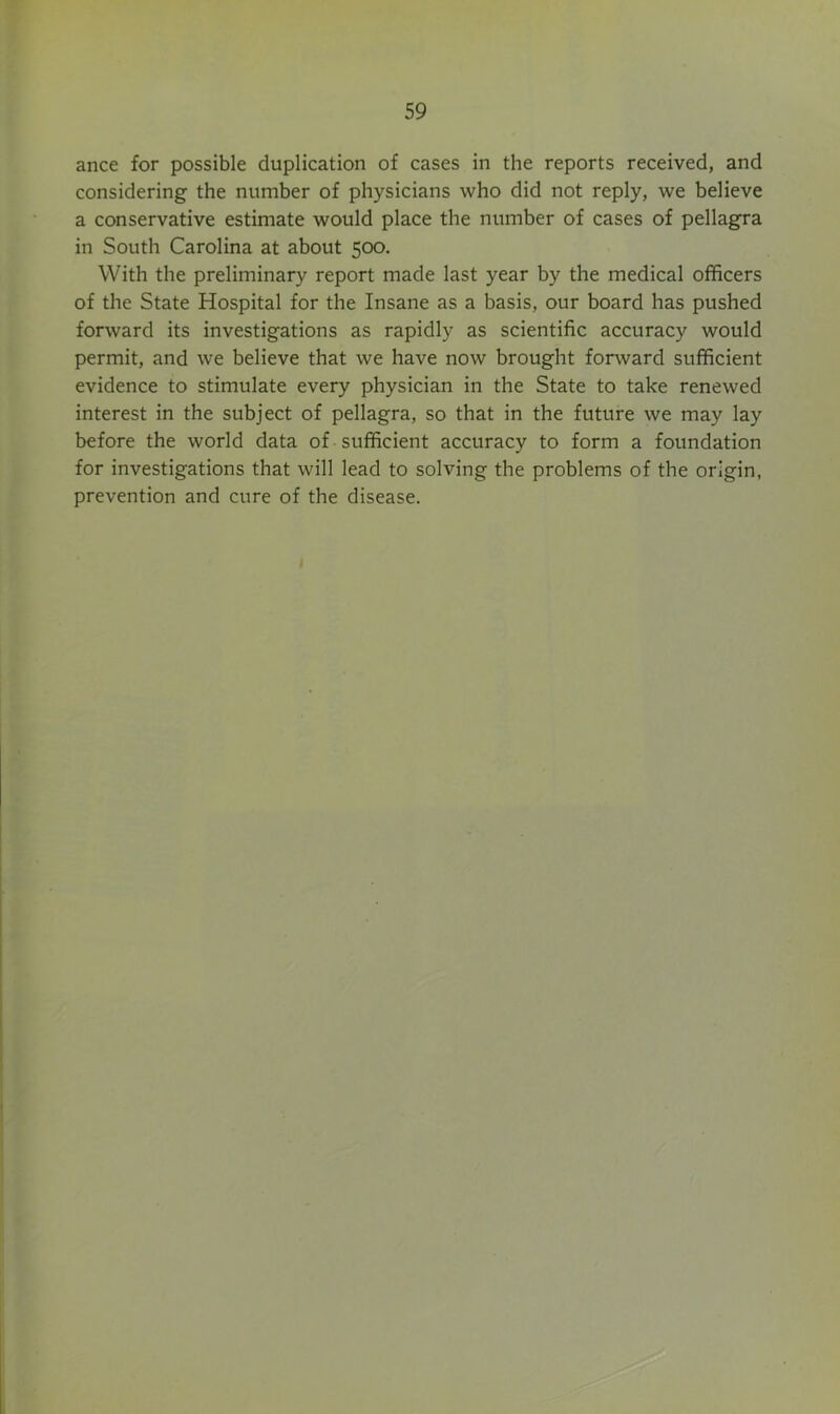 ance for possible duplication of cases in the reports received, and considering the number of physicians who did not reply, we believe a conservative estimate would place the number of cases of pellagra in South Carolina at about 500. With the preliminary report made last year by the medical officers of the State Hospital for the Insane as a basis, our board has pushed forward its investigations as rapidly as scientific accuracy would permit, and we believe that we have now brought forward sufficient evidence to stimulate every physician in the State to take renewed interest in the subject of pellagra, so that in the future we may lay before the world data of sufficient accuracy to form a foundation for investigations that will lead to solving the problems of the origin, prevention and cure of the disease.