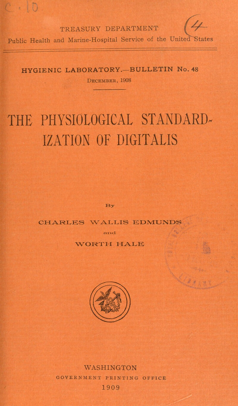 TREASURY DEPARTMENT | *T~~ Public Health and Marine-Hospital Service of the United States HYGIENIC LABORATORY.—BULLETIN No. 48 December, 1908 THE PHYSIOLOGICAL STANDARD- IZATION OF DIGITALIS By CHARLES WALLIS EDMUNDS and WORTH HALE WASHINGTON GOVERNMENT PRINTING OFFICE 1909
