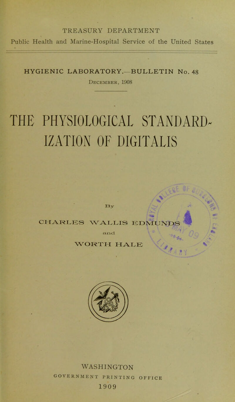 TREASURY DEPARTMENT Public Health and Marine-Hospital Service of the United States HYGIENIC LABORATORY.—BULLETIN No. 48 December, 1908 THE PHYSIOLOGICAL STANDARD- IZATION OF DIGITALIS By CHARLES WALLIS EDMUNDS 3 and WORTH HALE i *A. WASHINGTON government printing office 1909