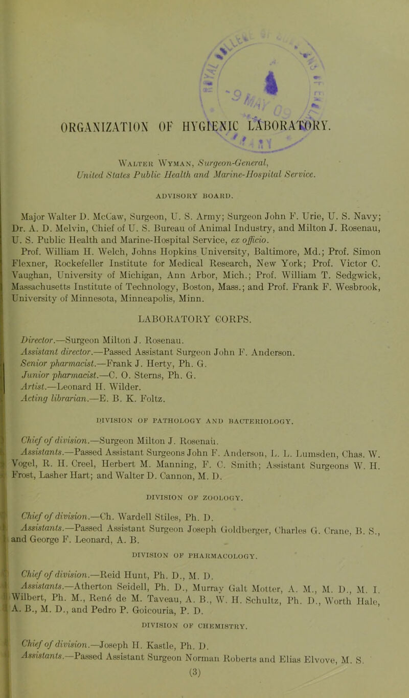 ORGANIZATION OF HYGIENIC LABORATORY. 9. 1 Walter Wyman, Surgeon-General, United States Public Health and Marine-Hospital Service. ADVISORY BOARD. Major Walter D. McCaw, Surgeon, U. S. Array; Surgeon John F. Urie, U. S. Navy; Dr. A. D. Melvin, Chief of U. S. Bureau of Animal Industry, and Milton J. Rosenau, U. S. Public Health and Marine-Hospital Service, ex officio. Prof. William H. Welch, Johns Ilopkins University, Baltimore, Md.; Prof. Simon Flexner, Rockefeller Institute for Medical Research, New York; Prof. Victor C. Vaughan, University of Michigan, Ann Arbor, Mich.; Prof. William T. Sedgwick, Massachusetts Institute of Technology, Boston, Mass.; and Prof. Frank F. Wesbrook, University of Minnesota, Minneapolis, Minn. LABORATORY CORPS. Director.—Surgeon Milton J. Rosenau. Assistant director.—Passed Assistant Surgeon John F. Anderson. I Senior pharmacist.—Frank J. Herty, Ph. G. Junior pharmacist.—C. 0. Sterns, Ph. G. Artist.—Leonard H. Wilder. Acting librarian.—E. B. K. Foltz. DIVISION OK rATHOLOGY AND BACTERIOLOGY. Chief of division.—Surgeon Milton J. Rosenau. Assistants.—Passed Assistant Surgeons John F. Anderson, L. L. Lumsden, Chas. W. \ Vogel, R. II. Creel, Herbert M. Manning, F. C. Smith; Assistant Surgeons W. H. E Frost, Lasher Hart; and Walter D. Cannon, M. D. DIVISION OK ZOOLOGY. Chief of division.—Ch. Warded Stiles, Ph. D. Assistants.—Passed Assistant Surgeon Joseph Goldberger, Charles G. Crane, B. S., I and George F. Leonard, A. B. DIVISION OK PHARMACOLOGY. Chief of division.—Reid Hunt, Ph. D., M. D. I Assistants. Atherton Seidell, Ph. D., Murray Galt Motter, A. M., M. D., M. I. II Wilbert, Ph. M„ Rend de M. Taveau, A. B., W. H. Schultz, Ph. D., Worth Hale, •I A. B., M. D., and Pedro P. Goicouria, P. D. DIVISION OK CHEMISTRY. Chief of division.—Joseph II. Kastle, Ph. D. Assistants. Passed Assistant Surgeon Norman Roberta and Elias Elvove, M. S.