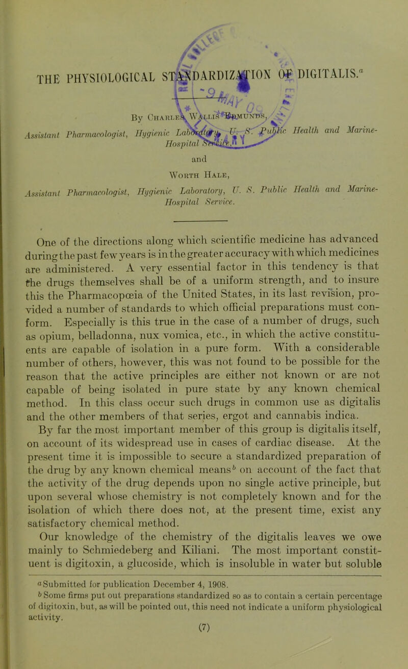 /V THE PHYSIOLOGICAL ST^NDARDIZMION OR DIGITALIS. - O » W rr; 1 \ ff-' . • ' **• \* \ _ ' £' /c- By Chari.e.\ Wa^i.is ^^ukrfe, * Assistant Pharmacologist, Hygienic LaJn^tftaty, IH S : Puljhc Health and Marine- Hospital u and Worth Hale, Assistant Pharmacologist, Hygienic Laboratory, U. S. Public Health and Marine- Hospital Service. One of the directions along which scientific medicine has advanced during the past few years is in the greater accuracy with which medicines are administered. A very essential factor in this tendency is that fhe drugs themselves shall be of a uniform strength, and to insure this the Pharmacopoeia of the United States, in its last revision, pro- vided a number of standards to which official preparations must con- form. Especially is this true in the case of a number of drugs, such as opium, belladonna, nux vomica, etc., in which the active constitu- ents are capable of isolation in a pure form. With a considerable number of others, however, this was not found to be possible for the reason that the active principles are either not known or are not capable of being isolated in pure state by any known chemical method. In this class occur such drugs in common use as digitalis and the other members of that series, ergot and cannabis indica. By far the most important member of this group is digitalis itself, on account of its widespread use in cases of cardiac disease. At the present time it is impossible to secure a standardized preparation of the drug by any known chemical means6 on account of the fact that the activity of the drug depends upon no single active principle, but upon several whose chemistry is not completely known and for the isolation of which there does not, at the present time, exist any satisfactory chemical method. Our knowledge of the chemistry of the digitalis leaves we owe mainly to Schmiedeberg and Kiliani. The most important constit- uent is digitoxin, a glucoside, which is insoluble in water but soluble “Submitted for publication December 4, 1908. b Some firms put out preparations standardized so as to contain a certain percentage of digitoxin, but, as will be pointed out, this need not indicate a uniform physiological activity.