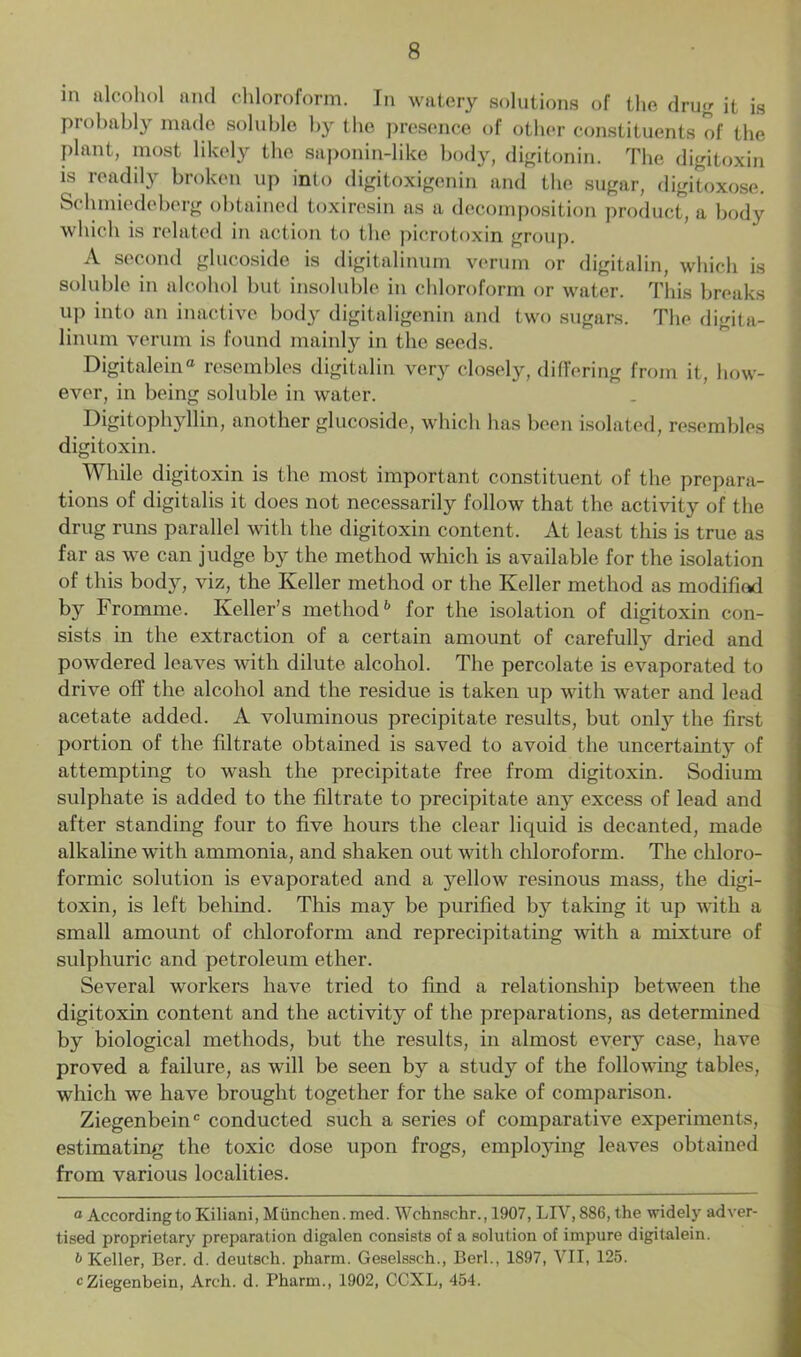 in alcohol and chloroform. In watery solutions of the drug it is probably made soluble by the presence of other constituents of the plant, most likely the saponin-like body, digitonin. The digitoxin is readily broken up info digitoxigenin and the sugar, digitoxose. Schmiedeberg obtained toxiresin as a decomposition product, a body which is related in action to the picrotoxin group. A second glucoside is digitalinum verum or digitalin, which is soluble in alcohol but insoluble in chloroform or water. This breaks up into an inactive body digitaligenin and two sugars. The digita- linum verum is found mainly in the seeds. Digitalein® resembles digitalin very closely, differing from it, how- ever, in being soluble in water. Digitophyllin, another glucoside, which has been isolated, resembles digitoxin. While digitoxin is the most important constituent of the prepara- tions of digitalis it does not necessarily follow that the activity of the drug runs parallel with the digitoxin content. At least this is true as far as we can judge by the method which is available for the isolation of this body, viz, the Keller method or the Keller method as modified by Fromme. Keller’s method6 for the isolation of digitoxin con- sists in the extraction of a certain amount of carefully dried and powdered leaves with dilute alcohol. The percolate is evaporated to drive off the alcohol and the residue is taken up with water and lead acetate added. A voluminous precipitate results, but only the first portion of the filtrate obtained is saved to avoid the uncertainty of attempting to wash the precipitate free from digitoxin. Sodium sulphate is added to the filtrate to precipitate any excess of lead and after standing four to five hours the clear liquid is decanted, made alkaline with ammonia, and shaken out with chloroform. The chloro- formic solution is evaporated and a yellow resinous mass, the digi- toxin, is left behind. This may be purified b}7 taking it up with a small amount of chloroform and reprecipitating with a mixture of sulphuric and petroleum ether. Several workers have tried to find a relationship between the digitoxin content and the activity of the preparations, as determined by biological methods, but the results, in almost every case, have proved a failure, as will be seen by a study of the following tables, which we have brought together for the sake of comparison. Ziegenbeinc conducted such a series of comparative experiments, estimating the toxic dose upon frogs, employing leaves obtained from various localities. a According to Kiliani, Miinchen. mod. Wchnschr., 1907, LIV, 886, the widely adver- tised proprietary preparation digalen consists of a solution of impure digitalein. b Keller, Ber. d. deutsch. pharm. Geselssch., Berl., 1897, VII, 125. c Ziegenbein, Arch. d. Pharm., 1902, CCXL, 454.
