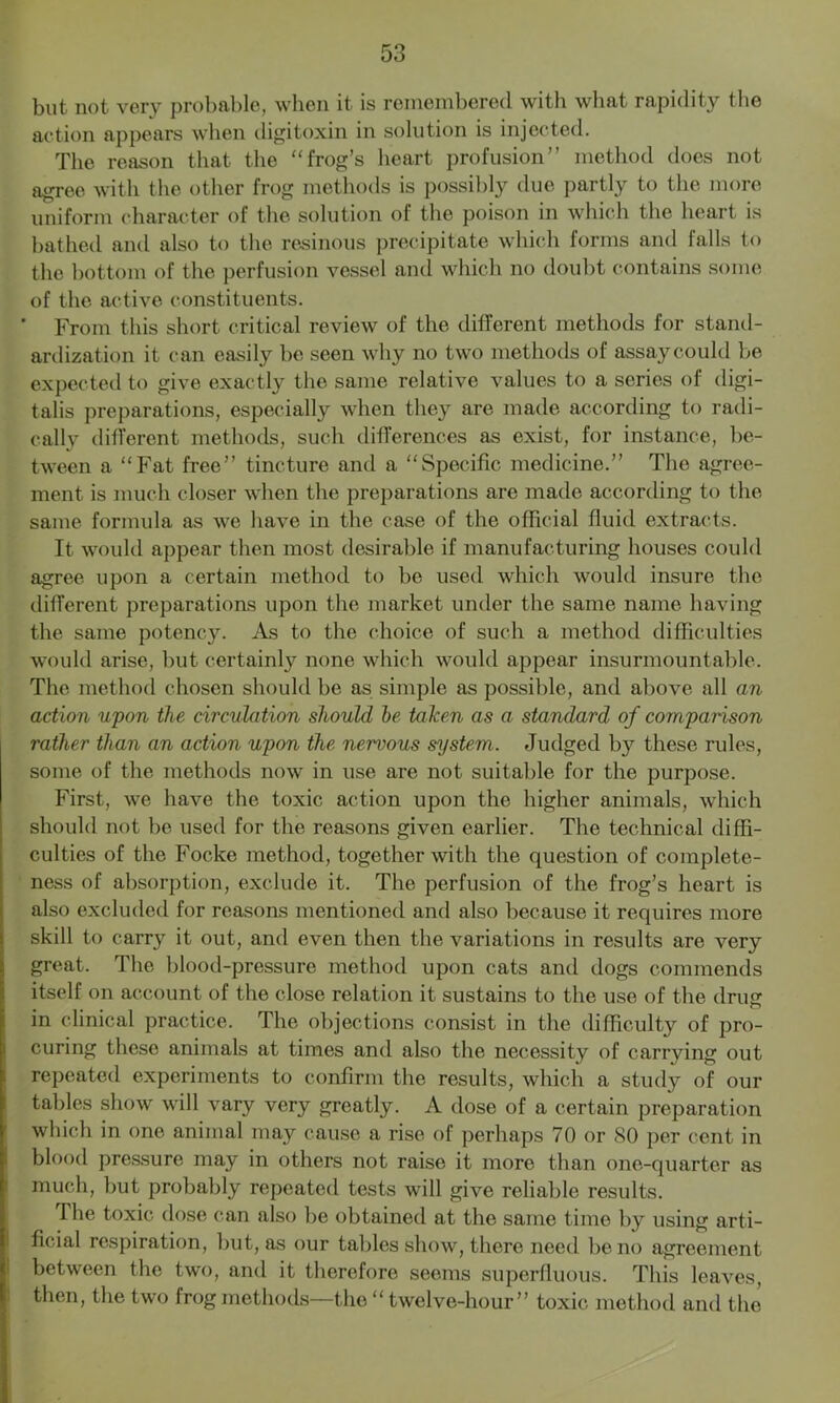 but not very probable, when it is remembered with what rapidity the action appears when digitoxin in solution is injected. The reason that the “frog’s heart profusion” method does not agree with the other frog methods is possibly due partly to the more uniform character of the solution of the poison in which the heart is bathed and also to the resinous precipitate which forms and lalls to the bottom of the perfusion vessel and which no doubt contains some of the active constituents. ' From this short critical review of the different methods for stand- ardization it can easily be seen why no two methods of assay could be expected to give exactly the same relative values to a series of digi- talis preparations, especially when they are made according to radi- cally different methods, such differences as exist, for instance, be- tween a “Fat free” tincture and a “Specific medicine.” The agree- ment is much closer when the preparations are made according to the same formula as we have in the case of the official fluid extracts. It would appear then most desirable if manufacturing houses could agree upon a certain method to bo used which would insure the different preparations upon the market under the same name having the same potency. As to the choice of such a method difficulties would arise, but certainly none which would appear insurmountable. The method chosen should be as simple as possible, and above all an action upon the circulation should be taken as a standard of comparison rather than an action upon the nervous system. Judged by these rules, some of the methods now in use are not suitable for the purpose. First, we have the toxic action upon the higher animals, which should not be used for the reasons given earlier. The technical diffi- culties of the Focke method, together with the question of complete- ness of absorption, exclude it. The perfusion of the frog’s heart is also excluded for reasons mentioned and also because it requires more skill to carry it out, and even then the variations in results are very great. The blood-pressure method upon cats and dogs commends itself on account of the close relation it sustains to the use of the drug in clinical practice. The objections consist in the difficulty of pro- curing these animals at times and also the necessity of carrying out repeated experiments to confirm the results, which a study of our tables show will vary very greatly. A dose of a certain preparation which in one animal may cause a rise of perhaps 70 or 80 per cent in blood pressure may in others not raise it more than one-quarter as much, but probably repeated tests will give reliable results. The toxic dose can also be obtained at the same time by using arti- ficial respiration, but, as our tables show, there need be no agreement between the two, and it therefore seems superfluous. This leaves, then, the two frog methods—the “ twelve-hour” toxic method and the