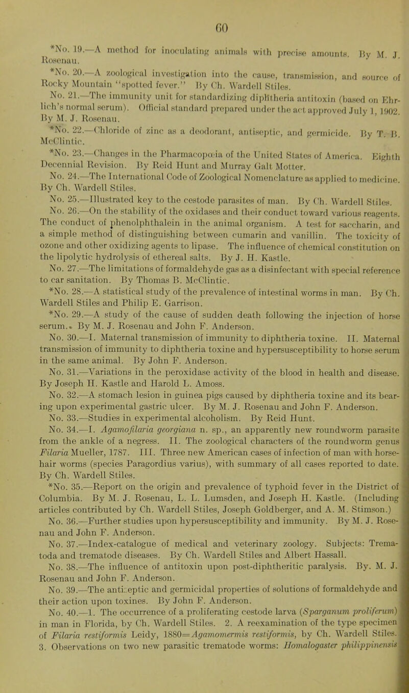 *No. 19.—A method for inoculating animals with precise amounts. By M J Rosenau. *No. 20.—A zoological investigation into the cause, transmission, and source of Rocky Mountain “spotted fever.” By Ch. Warded Stiles. No. 21.—The immunity unit for standardizing diphtheria antitoxin (based on Ehr- lich's normal serum). Official standard prepared under the act approved July 1, 1902. By M. J. Rosenau. *No. 22.—Chloride of zinc as a deodorant, antiseptic, and germicide. By T. B. McClintic. *No. 23.—Changes in the Pharmacopoeia of the United States of America. Eighth Decennial Revision. By Reid Hunt and Murray Galt Motter. No. 24.—The International Code of Zoological Nomenclature as applied to medicine. By Ch. Warded Stiles. No. 25.—Illustrated key to the cestode parasites of man. By Ch. Warded Stiles. No. 26.—On the stability of the oxidases and their conduct toward various reagents. The conduct of phenolphthalein in the animal organism. A test for saccharin, and a simple method of distinguishing between cumarin and vanillin. The toxicity of ozone and other oxidizing agents to lipase. The influence of chemical constitution on the lipolytic hydrolysis of ethereal salts. By J. II. Kastle. No. 27.—The limitations of formaldehyde gas as a disinfectant with special reference to car sanitation. By Thomas B. McClintic. *No. 28.—A statistical study of the prevalence of intestinal worms in man. By Ch. Wardell Stiles and Philip E. Garrison. *No. 29.—A study of the cause of sudden death following the injection of horse serum.. By M. J. Rosenau and John F. Anderson. No. 30.—I. Maternal transmission of immunity to diphtheria toxine. II. Maternal transmission of immunity to diphtheria toxine and hypersusceptibility to horse serum in the same animal. By John F. Anderson. No. 31.—Variations in the peroxidase activity of the blood in health and disease. By Joseph H. Kastle and Harold L. Amoss. No. 32.—A stomach lesion in guinea pigs caused by diphtheria toxine and its bear- ing upon experimental gastric ulcer. By M. J. Rosenau and John F. Anderson. No. 33.—Studies in experimental alcoholism. By Reid Hunt. No. 34.—I. Agamofilaria georgiana n. sp., an apparently new roundworm parasite from the ankle of a negress. II. The zoological characters of the roundworm genus Filaria Mueller, 1787. III. Three new American cases of infection of man with horse- hair worms (species Paragordius varius), with summary of all cases reported to date. By Ch. Wardell Stiles. *No. 35.—Report on the origin and prevalence of typhoid fever in the District of Columbia. By M. J. Rosenau, L. L. Lumsden, and Joseph H. Kastle. (Including articles contributed by Ch. Wardell Stiles, Joseph Goldberger, and A. M. Stimson.) No. 36.-—Further studies upon hypersusceptibility and immunity. By M. J. Rose- nau and John F. Anderson. No. 37.—Index-catalogue of medical and veterinary zoology. Subjects: Trema- toda and trematode diseases. By Ch. Wardell Stiles and Albert Hassall. No. 38.—The influence of antitoxin upon post-diphtheritic paralysis. By. M. J. Rosenau and John F. Anderson. No. 39.—The antiseptic and germicidal properties of solutions of formaldehyde and . their action upon toxines. By John F. Anderson. No. 40.—1. The occurrence of a proliferating cestode larva (Sparganuvi proliferum)\ in man in Florida, by Ch. Wardell Stiles. 2. A reexamination of the type specimen j of Filaria restiformis Leidy, 1880= A gam orncrniis resti/ormis, by Ch. Wardell Stiles, j 3. Observations on two new parasitic trematode worms: Uomalogaster philippincnsisl