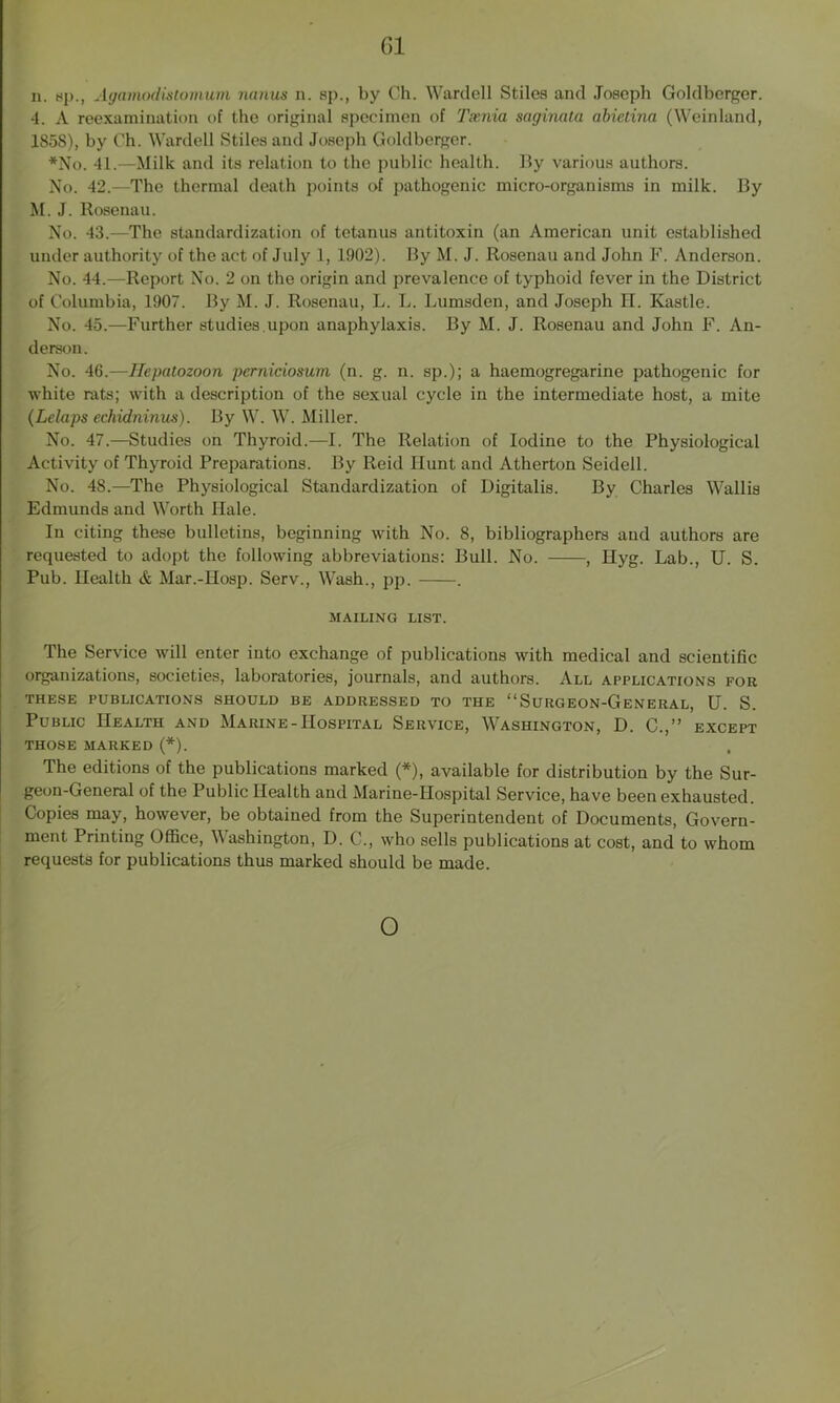 n. up., Agamodistomum nanus n. sp., by Ch. Wardell Stiles and Joseph Goldberger. 4. A reexamination of the original specimen of Tania saginata abietina (Weinland, 1S5S), by Ch. Wardell Stiles and Joseph Goldberger. *No. 41.—Milk and its relation to the public health. By various authors. No. 42.—The thermal death points of pathogenic micro-organisms in milk. By M. J. Rosenau. No. 43.—The standardization of tetanus antitoxin (an American unit established under authority of the act of July 1, 1902). By M. J. Rosenau and John F. Anderson. No. 44.—Report No. 2 on the origin and prevalence of typhoid fever in the District of Columbia, 1907. By M. J. Rosenau, L. L. Lumsden, and Joseph H. Kastle. No. 45.—Further studies.upon anaphylaxis. By M. J. Rosenau and John F. An- derson. No. 46.—Hepatozoon pemieiosum (n. g. n. sp.); a haemogregarine pathogenic for white rats; with a description of the sexual cycle in the intermediate host, a mite (Lelaps echidninus). By W. W. Miller. No. 47.—Studies on Thyroid.—I. The Relation of Iodine to the Physiological Activity of Thyroid Preparations. By Reid Hunt and Atherton Seidell. No. 48.—The Physiological Standardization of Digitalis. By Charles Wallis Edmunds and Worth Hale. In citing these bulletins, beginning with No. 8, bibliographers and authors are requested to adopt the following abbreviations: Bull. No. , Hyg. Lab., U. S. Pub. Health & Mar.-Hosp. Serv., Wash., pp. . MAILING LIST. The Service will enter into exchange of publications with medical and scientific organizations, societies, laboratories, journals, and authors. All applications for THESE PUBLICATIONS SHOULD BE ADDRESSED TO THE “SURGEON-GENERAL, U. S. Public Health and Marine-Hospital Service, Washington, D. C.,” except THOSE MARKED (*). The editions of the publications marked (*), available for distribution by the Sur- geon-General of the Public Health and Marine-Hospital Service, have been exhausted. Copies may, however, be obtained from the Superintendent of Documents, Govern- ment Printing Office, Washington, D. C., who sells publications at cost, and to whom requests for publications thus marked should be made.