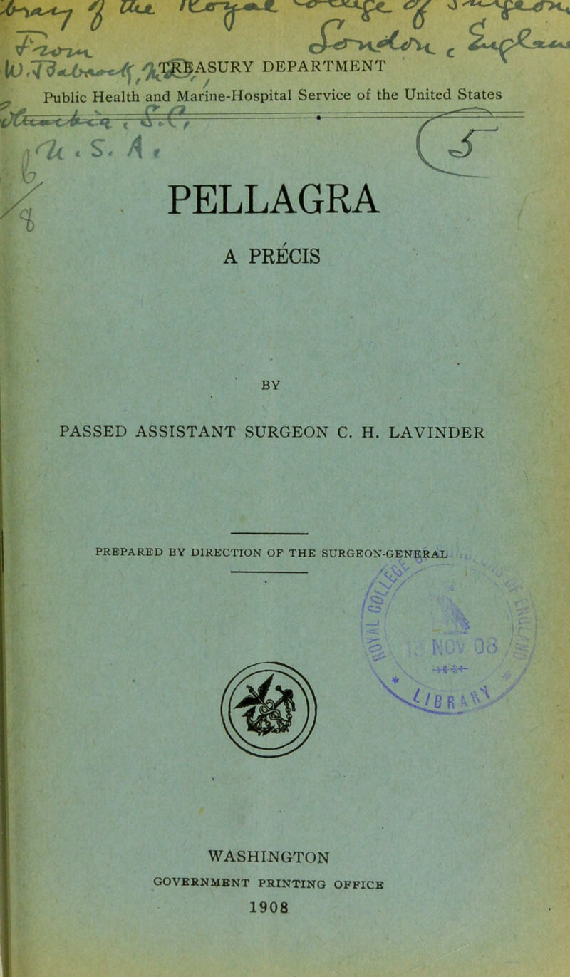 T^i<n^. £*-•>+* k)/,M^ASlJRV department Public Health and Marine-Hospital Service of the United States | % A . s. A r PELLAGRA A PRECIS BY PASSED ASSISTANT SURGEON C. H. LAVINDER WASHINGTON GOVERNMENT PRINTING OFFICE 1908