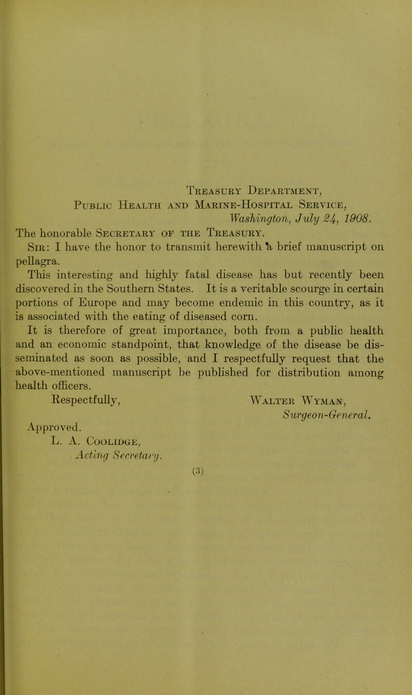 Public Health and Marine-Hospital Service, Washington, July 24, 1908. The honorable Secretary of the Treasury. Sir: I have the honor to transmit herewith brief manuscript on pellagra. This interesting and highly fatal disease has hut recently been discovered in the Southern States. It is a veritable scourge in certain portions of Europe and may become endemic in this country, as it is associated with the eating of diseased corn. It is therefore of great importance, both from a public health and an economic standpoint, that knowledge of the disease be dis- seminated as soon as possible, and I respectfully request that the above-mentioned manuscript be published for distribution among health officers. Respectfully, Walter Wyman, Surgeon-General. Approved. L. A. Coolidge, Acting Secretary.