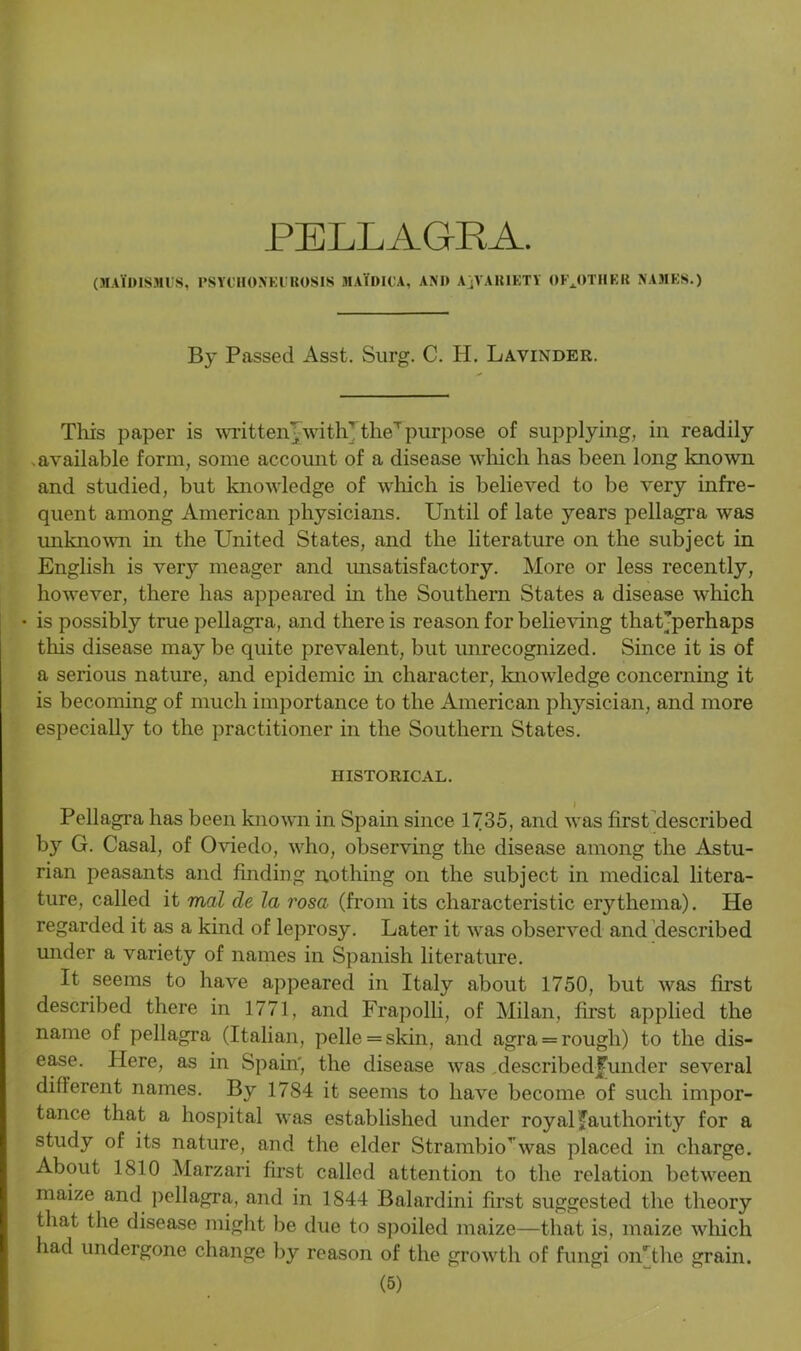 PELLAGRA. (maTdismus, psychoneurosis maidiua, and a ^variety OFJITHER NAMES.) By Passed Asst. Surg. C. H. Lavinder. Tliis paper is written-,with' theTpurpose of supplying, in readily available form, some account of a disease which has been long known and studied, but knowledge of which is believed to be very infre- quent among American physicians. Until of late years pellagra was unknown in the United States, and the literature on the subject in English is very meager and unsatisfactory. More or less recently, however, there has appeared in the Southern States a disease which • is possibly true pellagra, and there is reason for believing thatjperhaps this disease may be quite prevalent, but unrecognized. Since it is of a serious nature, and epidemic in character, knowledge concerning it is becoming of much importance to the American physician, and more especially to the practitioner in the Southern States. HISTORICAL. Pellagra has been known in Spain since 1735, and was first described by G. Casal, of Oviedo, who, observing the disease among the Astu- rian peasants and finding nothing on the subject in medical litera- ture, called it mal de la rosa (from its characteristic erythema). He regarded it as a kind of leprosy. Later it was observed and described under a variety of names in Spanish literature. It seems to have appeared in Italy about 1750, but was first described there in 1771, and Frapolli, of Milan, first applied the name of pellagra (Italian, pelle = skin, and agra = rough) to the dis- ease. Here, as in Spain', the disease was describedfunder several different names. By 1784 it seems to have become of such impor- tance that a hospital was established under royal ^authority for a study of its nature, and the elder Strambio’ was placed in charge. About 1810 Marzari first called attention to the relation between maize and pellagra, and in 1844 Balardini first suggested the theory that the disease might be due to spoiled maize—that is, maize which had undergone change by reason of the growth of fungi oiUthe grain.