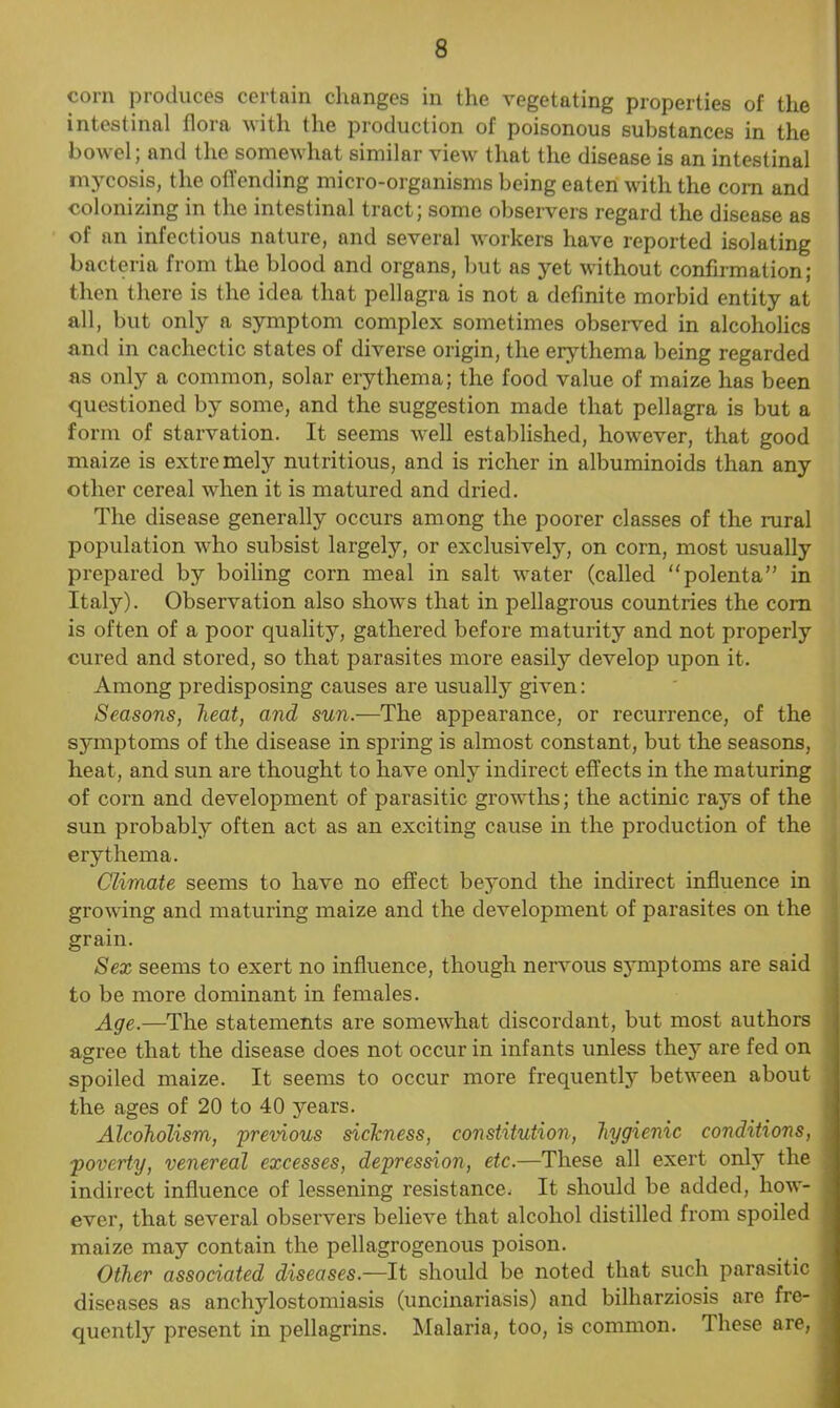 corn produces certain changes in the vegetating properties of the intestinal flora with the production of poisonous substances in the bowel; and the somewhat similar view that the disease is an intestinal mycosis, the offending micro-organisms being eaten with the corn and colonizing in the intestinal tract; some observers regard the disease as of an infectious nature, and several workers have reported isolating bacteria from the blood and organs, but as yet without confirmation; then there is the idea that pellagra is not a definite morbid entity at all, but only a symptom complex sometimes observed in alcoholics and in cachectic states of diverse origin, the erythema being regarded as only a common, solar erythema; the food value of maize has been questioned by some, and the suggestion made that pellagra is but a form of starvation. It seems well established, however, that good maize is extremely nutritious, and is richer in albuminoids than any other cereal when it is matured and dried. The disease generally occurs among the poorer classes of the rural population who subsist largely, or exclusively, on corn, most usually prepared by boiling corn meal in salt water (called “polenta” in Italy). Observation also shows that in pellagrous countries the com is often of a poor quality, gathered before maturity and not properly cured and stored, so that parasites more easily develop upon it. Among predisposing causes are usually given: Seasons, heat, and sun.—The appearance, or recurrence, of the symptoms of the disease in spring is almost constant, but the seasons, heat, and sun are thought to have only indirect effects in the maturing of corn and development of parasitic growths; the actinic rays of the sun probably often act as an exciting cause in the production of the erythema. Climate seems to have no effect beyond the indirect influence in growing and maturing maize and the development of parasites on the grain. Sex seems to exert no influence, though nervous symptoms are said to be more dominant in females. Age.—The statements are somewhat discordant, but most authors agree that the disease does not occur in infants unless the}7 are fed on spoiled maize. It seems to occur more frequently between about the ages of 20 to 40 years. Alcoholism, previous siclcness, constitution, hygienic conditions, j ■poverty, venereal excesses, depression, etc.—These all exert only the indirect influence of lessening resistance. It should be added, how- , ever, that several observers believe that alcohol distilled from spoiled maize may contain the pellagrogenous poison. Other associated diseases.—It should be noted that such parasitic j diseases as anchylostomiasis (uncinariasis) and bilharziosis are fre- quently present in pellagrins. Malaria, too, is common. rl hese are, )