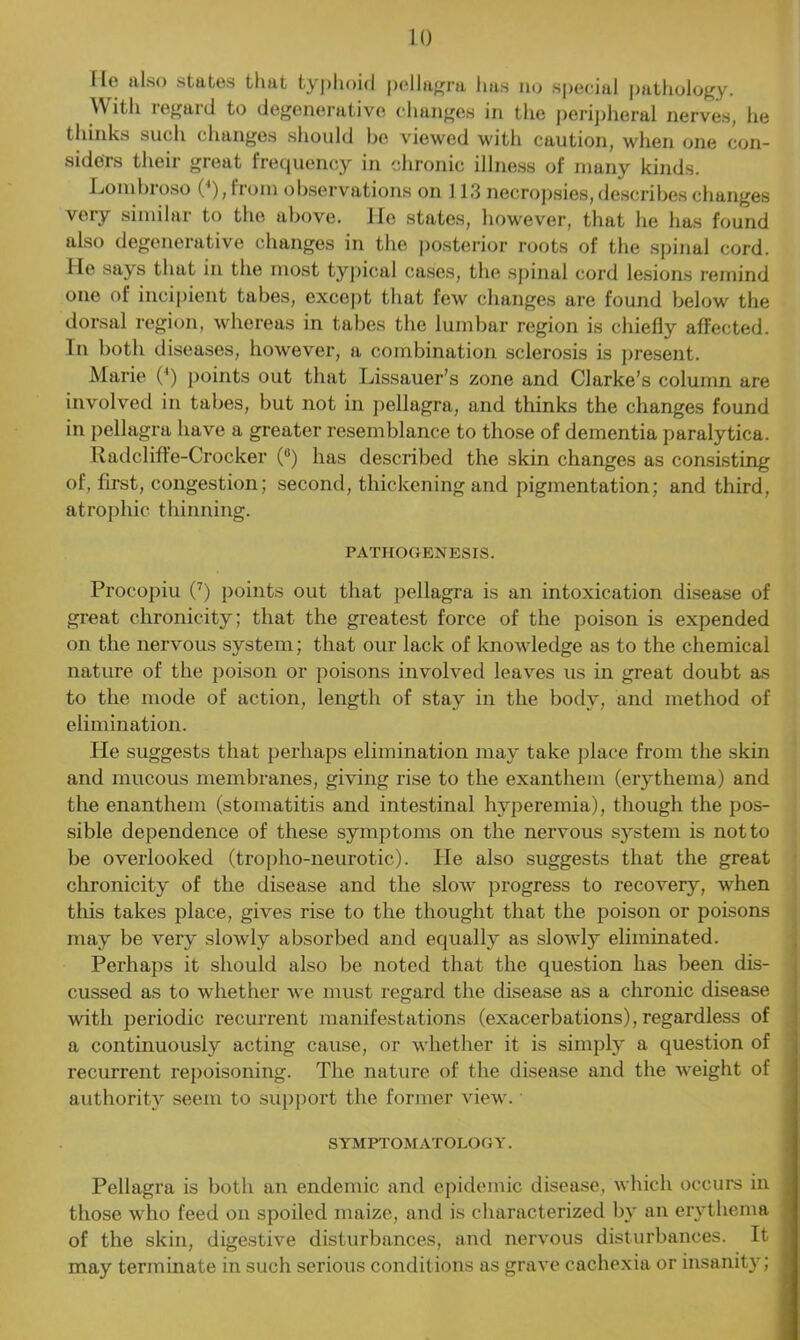 He also states that typhoid pellagra has no special pathology. With regard to degenerative changes in the peripheral nerves, he thinks such changes should be viewed with caution, when one con- siders their great frequency in chronic illness of many kinds. Lombroso 0), from observations on 113 necropsies, describes changes very similar to the above. He states, however, that he has found also degenerative changes in the posterior roots of the spinal cord. He says that in the most typical cases, the spinal cord lesions remind one of incipient tabes, except that few changes are found below the dorsal region, whereas in tabes the lumbar region is chiefly affected. In both diseases, however, a combination sclerosis is present. Marie (4) points out that Lissauer’s zone and Clarke’s column are involved in tabes, but not in pellagra, and thinks the changes found in pellagra have a greater resemblance to those of dementia paralytica. Radcliffe-Crocker (°) has described the skin changes as consisting of, first, congestion; second, thickening and pigmentation; and third, atrophic thinning. PATHOGENESIS. Procopiu (7) points out that pellagra is an intoxication disease of great chronicity; that the greatest force of the poison is expended on the nervous system; that our lack of knowledge as to the chemical nature of the poison or poisons involved leaves us in great doubt as to the mode of action, length of stay in the body, and method of elimination. He suggests that perhaps elimination may take place from the skin and mucous membranes, giving rise to the exanthem (erythema) and the enanthem (stomatitis and intestinal hyperemia), though the pos- sible dependence of these symptoms on the nervous system is not to be overlooked (tropho-neurotic). He also suggests that the great chronicity of the disease and the slow progress to recovery, when this takes place, gives rise to the thought that the poison or poisons may be very slowly absorbed and equally as slowly eliminated. Perhaps it should also be noted that the question has been dis- cussed as to whether we must regard the disease as a chronic disease with periodic recurrent manifestations (exacerbations), regardless of a continuously acting cause, or whether it is simply a question of recurrent repoisoning. The nature of the disease and the weight of authority seem to support the former view.' SYMPTOMATOLOGY. Pellagra is both an endemic and epidemic disease, which occurs in those who feed on spoiled maize, and is characterized by an erythema of the skin, digestive disturbances, and nervous disturbances. It may terminate in such serious conditions as grave cachexia or insanity;