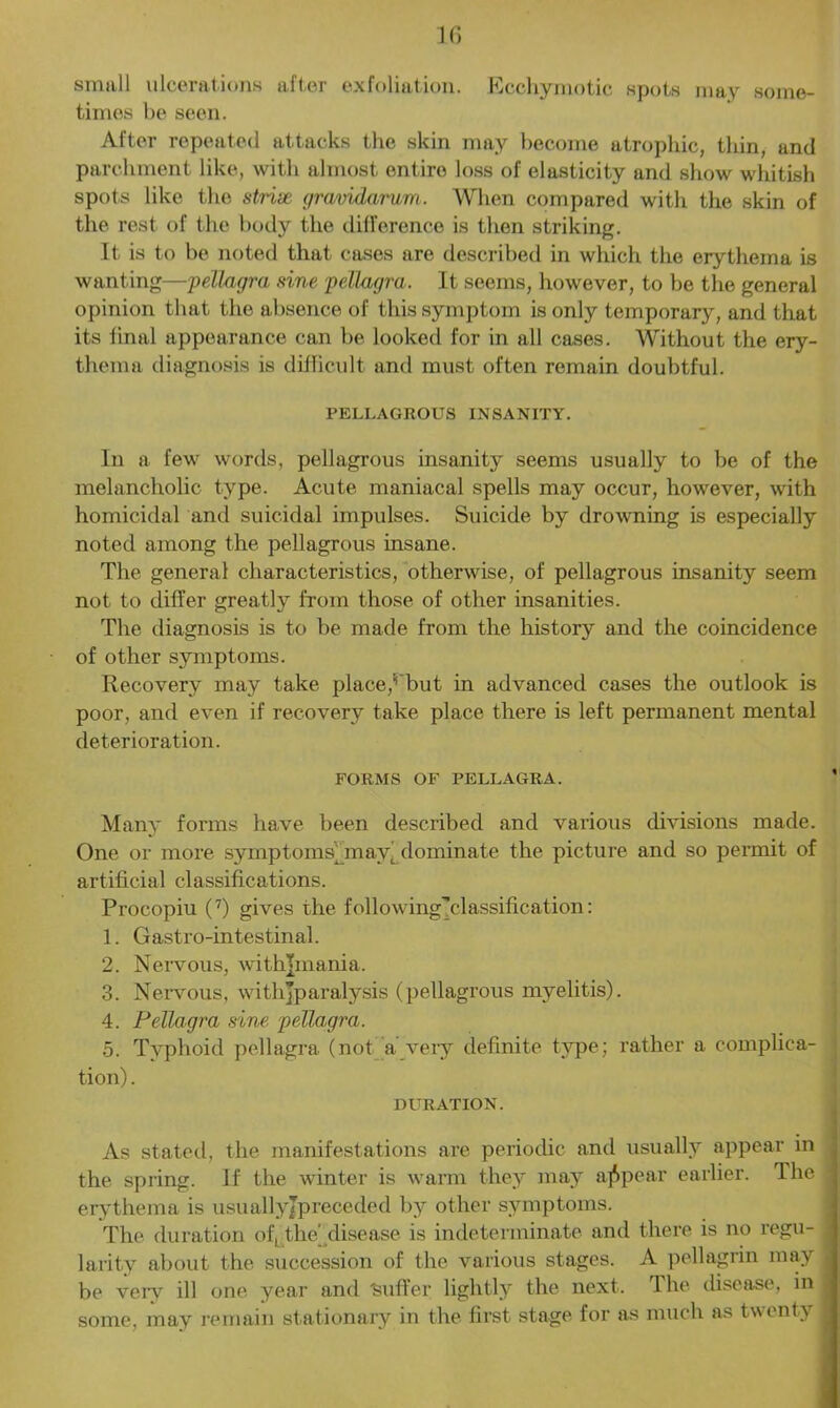 small ulcerations after exfoliation. Ecchymotic spots may some- times be seen. After repeated attacks the skin may become atrophic, thin, and parchment like, with almost entire loss of elasticity and show whitish spots like the striae gravidarum. When compared with the skin of the rest of the body the difference is then striking. It is to be noted that cases are described in which the erythema is wanting—pellagra sine pellagra. It seems, however, to be the general opinion that the absence of this symptom is only temporary, and that its final appearance can be looked for in all cases. Without the ery- thema diagnosis is difficult and must often remain doubtful. PELLAGROUS INSANITY. In a few words, pellagrous insanity seems usually to be of the melancholic type. Acute maniacal spells may occur, however, with homicidal and suicidal impulses. Suicide by drowning is especially noted among the pellagrous insane. The general characteristics, otherwise, of pellagrous insanity seem not to differ greatly from those of other insanities. The diagnosis is to be made from the history and the coincidence of other symptoms. Recovery may take place,‘'but in advanced cases the outlook is poor, and even if recovery take place there is left permanent mental deterioration. FORMS OF PELLAGRA. Many forms have been described and various divisions made. One or more symptoms) mav( dominate the picture and so permit of artificial classifications. Procopiu (7) gives the following'’classification: 1. Gastro-intestinal. 2. Nervous, withjmania. 3. Nervous, withjparalysis (pellagrous myelitis). 4. Pellagra sine pellagra. 5. Typhoid pellagra (not a’very definite type; rather a complica- tion) . DLTRATION. As stated, the manifestations are periodic and usually appear in the spring. If the winter is warm they may appear earlier. The erythema is usuallyjpreceded by other symptoms. The duration of, the' disease is indeterminate and there is no regu- . larity about the succession of the various stages. A pellagrin may be very ill one year and 'Suffer lightly the next. The disease, in some, may remain stationary in the first stage for as much as twenty