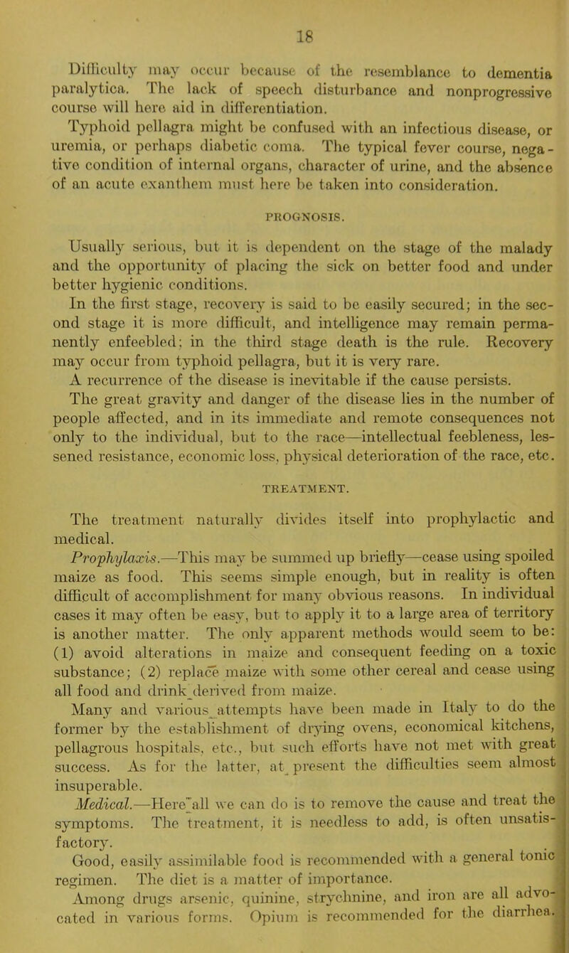 Difficulty may occur because of ihe resemblance to dementia paralytica. The lack of speech disturbance and nonprogressive courso will here aid in differentiation. Typhoid pellagra might be confused with an infectious disease, or uremia, or perhaps diabetic coma. The typical fever course, nega - tivo condition of internal organs, character of urine, and the absence of an acute exanthem must here be taken into consideration. PROGNOSIS. Usually serious, but it is dependent on the stage of the malady and the opportunity of placing the sick on better food and under better hygienic conditions. In the first stage, recovery is said to be easily secured; in the sec- ond stage it is more difficult, and intelligence may remain perma- nently enfeebled; in the third stage death is the rule. Recovery may occur from typhoid pellagra, but it is very rare. A recurrence of the disease is inevitable if the cause persists. The great gravity and danger of the disease lies in the number of people affected, and in its immediate and remote consequences not only to the individual, but to the race—intellectual feebleness, les- sened resistance, economic loss, physical deterioration of the race, etc. TREATMENT. The treatment naturally divides itself into prophylactic and medical. Prophylaxis.—This may be summed up briefly—cease using spoiled maize as food. This seems simple enough, but in reality is often difficult of accomplishment for many obvious reasons. In individual cases it may often be easy, but to apply it to a large area of territory is another matter. The only apparent methods would seem to be: (1) avoid alterations in maize and consequent feeding on a toxic substance; (2) replace maize with some other cereal and cease using all food and drink_derived from maize. Many and various attempts have been made in Italy to do the former by the establishment of drying ovens, economical kitchens, pellagrous hospitals, etc., but such efforts have not met with great success. As for the latter, at present the difficulties seem almost insuperable. Medical.—Here all we can do is to remove the cause and treat the symptoms. The treatment, it is needless to add, is often unsatis- factory. . 1 Good, easily assimilable food is recommended with a general tonic regimen. The diet is a matter of importance. Among drugs arsenic, quinine, strychnine, and iron are all advo-J cated in various forms. Opium is recommended for the diarrhea.