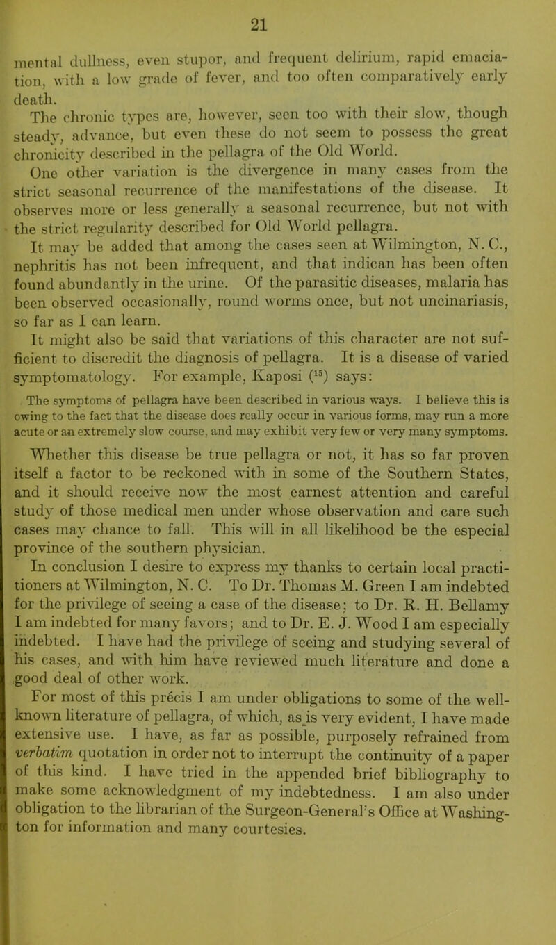 mental dullness, even stupor, and frequent delirium, rapid emacia- tion, with a low grade of fever, and too often comparatively early death. The chronic types are, however, seen too with their slow, though steady, advance, but even these do not seem to possess the great chronicity described in the pellagra of the Old World. One other variation is the divergence in many cases from the strict seasonal recurrence of the manifestations of the disease. It observes more or less generally a seasonal recurrence, but not with the strict regularity described for Old World pellagra. It may be added that among the cases seen at Wilmington, N. C., nephritis has not been infrequent, and that indican has been often found abundant]}' in the urine. Of the parasitic diseases, malaria has been observed occasionally, round worms once, but not uncinariasis, so far as I can learn. It might also be said that variations of this character are not suf- ficient to discredit the diagnosis of pellagra. It is a disease of varied symptomatology. For example, Kaposi (15) says: The symptoms of pellagra have been described in various ways. I believe this is owing to the fact that the disease does really occur in various forms, may run a more acute or an extremely slow course, and may exhibit very few or very many symptoms. Whether this disease be true pellagra or not, it has so far proven itself a factor to be reckoned with in some of the Southern States, and it should receive now the most earnest attention and careful study of those medical men under whose observation and care such cases may chance to fall. This will in all likelihood be the especial province of the southern physician. In conclusion I desire to express my thanks to certain local practi- tioners at Wilmington, N. C. To Dr. Thomas M. Green I am indebted for the privilege of seeing a case of the disease; to Dr. R. FI. Bellamy I am indebted for many favors; and to Dr. E. J. Wood I am especially indebted. I have had the privilege of seeing and studying several of his cases, and with him have reviewed much literature and done a good deal of other work. For most of this precis I am under obligations to some of the well- known literature of pellagra, of which, as is very evident, I have made extensive use. I have, as far as possible, purposely refrained from verbatim quotation in order not to interrupt the continuity of a paper of this kind. I have tried in the appended brief bibliography to make some acknowledgment of my indebtedness. I am also under obligation to the librarian of the Surgeon-General's Office at Washing- ton for information and many courtesies.