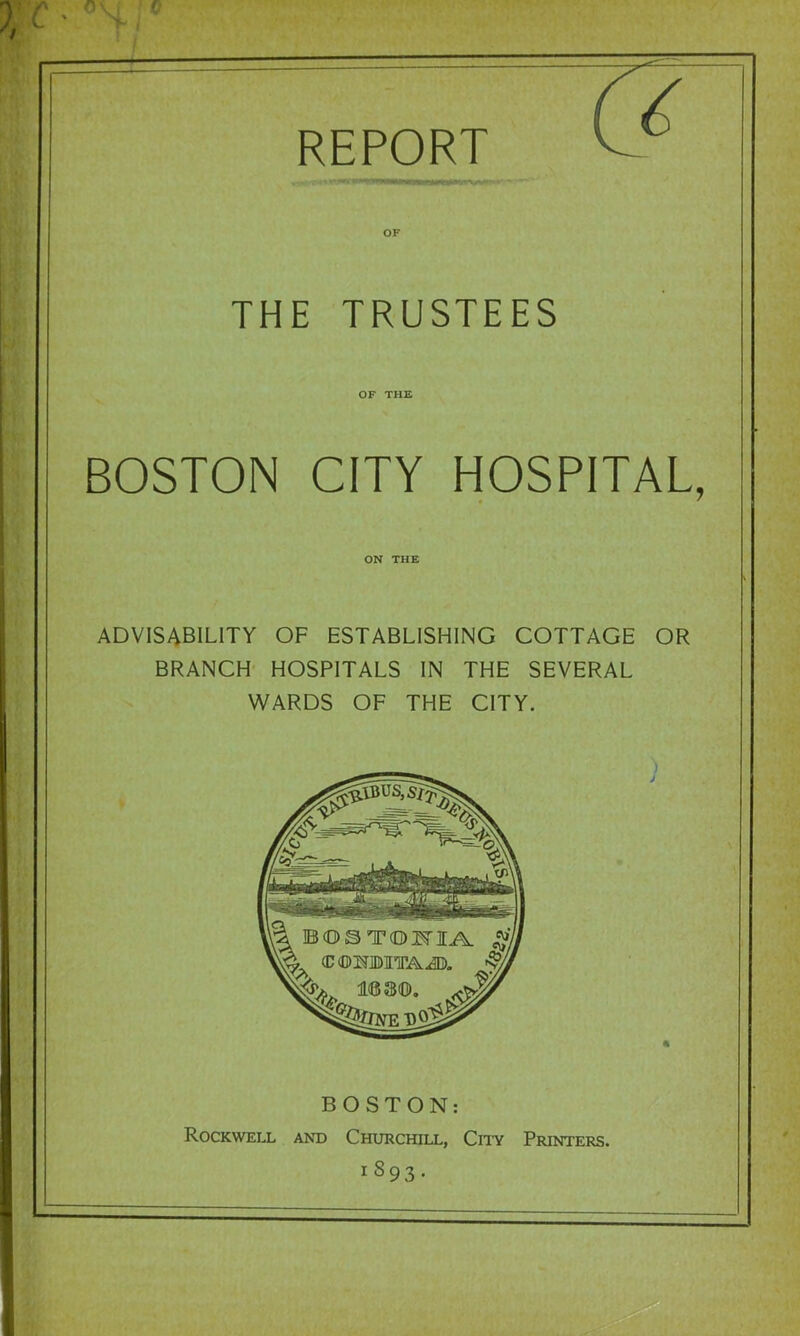 OF THE TRUSTEES OF THE BOSTON CITY HOSPITAL, ON THE advisability of ESTABLISHING COTTAGE OR BRANCH HOSPITALS IN THE SEVERAL WARDS OF THE CITY. BOSTON: Rockwell and Churchill, Cii’y Printers. 1893.