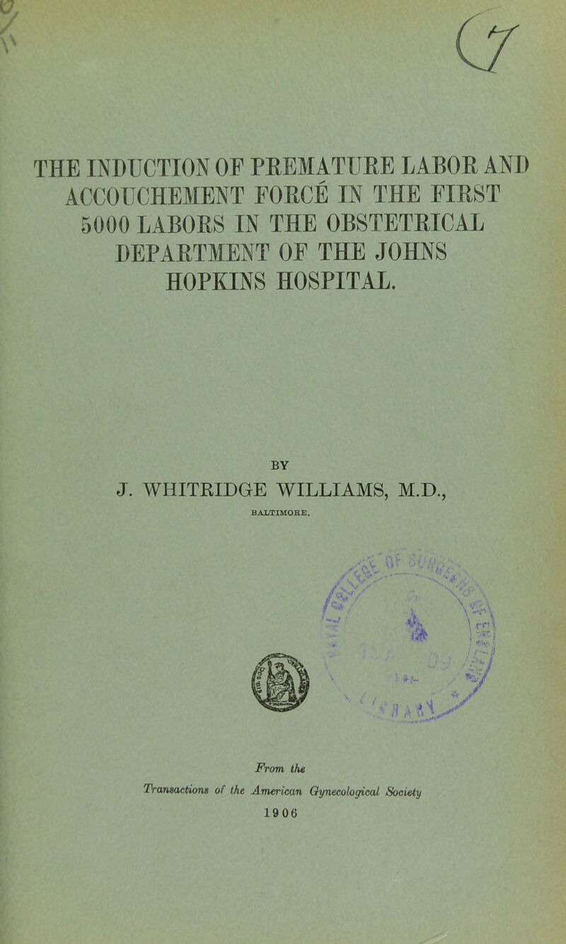 THE INDUCTION OF PREMATURE LABOR AND ACCOUCHEMENT FORCE IN THE FIRST 5000 LABORS IN THE OBSTETRICAL DEPARTMENT OF THE JOHNS HOPKINS HOSPITAL. BY J. WHITRIDGE WILLIAMS, M.D., From the Transaction# of the American Gynecological Society