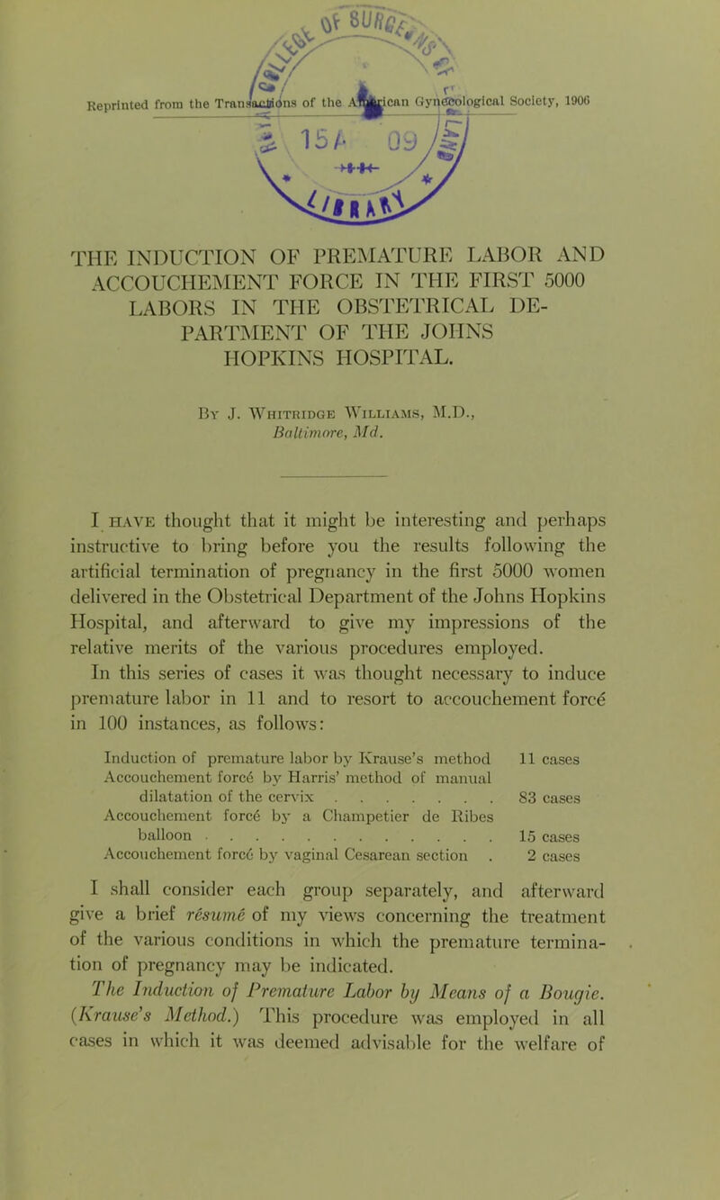 ACCOUCHEMENT FORCE IN THE FIRST 5000 LABORS IN THE OBSTETRICAL DE- PARTMENT OF THE JOHNS HOPKINS HOSPITAL. By J. Whitridge Williams, M.D., Baltimore, Md. I have thought that it might be interesting anti perhaps instructive to bring before you the results following the artificial termination of pregnancy in the first 5000 women delivered in the Obstetrical Department of the Johns Hopkins Hospital, and afterward to give my impressions of the relative merits of the various procedures employed. In this series of cases it was thought necessary to induce premature labor in 11 and to resort to accouchement forcd in 100 instances, as follows: Induction of premature labor by Krause’s method 11 cases Accouchement forcd by Harris’ method of manual dilatation of the cervix S3 cases Accouchement forc6 by a Champetier de Ribes balloon 15 cases Accouchement force by vaginal Cesarean section . 2 cases I shall consider each group separately, and afterward give a brief resume of my views concerning the treatment of the various conditions in which the premature termina- tion of pregnancy may be indicated. The Induction of Premature Labor by Means of a Bougie. (Krause’s Method.) This procedure was employed in all cases in which it was deemed advisable for the welfare of