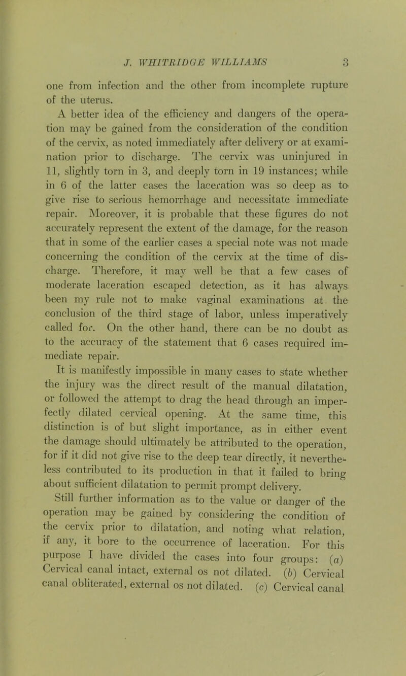 one from infection and the other from incomplete rupture of the uterus. A better idea of the efficiency and dangers of the opera- tion may be gained from the consideration of the condition of the cervix, as noted immediately after delivery or at exami- nation prior to discharge. The cervix was uninjured in 11, slightly torn in 3, and deeply torn in 19 instances; while in 6 of the latter cases the laceration was so deep as to give rise to serious hemorrhage and necessitate immediate repair. Moreover, it is probable that these figures do not accurately represent the extent of the damage, for the reason that in some of the earlier cases a special note was not made concerning the condition of the cervix at the time of dis- charge. Therefore, it may well be that a few cases of moderate laceration escaped detection, as it has always been my rule not to make vaginal examinations at the conclusion of the third stage of labor, unless imperatively called for. On the other hand, there can be no doubt as to the accuracy of the statement that 6 cases required im- mediate repair. It is manifestly impossible in many cases to state whether the injury was the direct result of the manual dilatation, or followed the attempt to drag the head through an imper- fectly dilated cervical opening. At the same time, this distinction is of but slight importance, as in either event the damage should ultimately be attributed to the operation, for if it did not give rise to the deep tear directly, it neverthe^ less contributed to its production in that it failed to bring about sufficient dilatation to permit prompt delivery. Still further information as to the value or danger of the operation may be gained by considering the condition of the cervix prior to dilatation, and noting what relation, if any, it bore to the occurrence of laceration. For this purpose I have divided the cases into four groups: (a) Cervical canal intact, external os not dilated, (b) Cervical canal obliterated, external os not dilated, (c) Cervical canal