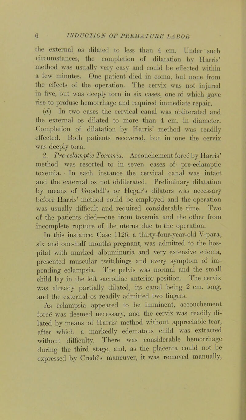 the external os dilated to less than 4 cm. Under such circumstances, the completion of dilatation by Harris’ method was usually very easy and could be effected within a few minutes. One patient died in coma, but none from the effects of the operation. The cervix was not injured in five, but was deeply torn in six cases, one of which gave rise to profuse hemorrhage and required immediate repair. (d) In two cases the cervical canal was obliterated and the external os dilated to more than 4 cm. in diameter. Completion of dilatation by Harris’ method was readily effected. Both patients recovered, but in one the cervix was deeply torn. 2. Pre-eclamptic Toxemia. Accouchement force by Harris’ method was resorted to in seven cases of pre-eclamptic toxemia. • In each instance the cervical canal was intact and the external os not obliterated. Preliminary dilatation by means of Goodell’s or Hegar’s dilators was necessary before Harris’ method could be employed and the operation was usually difficult and required considerable time. Two of the patients died—one from toxemia and the other from incomplete rupture of the uterus due to the operation. In this instance, Case 1126, a thirty-four-year-old V-para, six and one-half months pregnant, was admitted to the hos- pital with marked albuminuria and very extensive edema, presented muscular twitcliings and every symptom of im- pending eclampsia. The pelvis was normal and the small child lay in the left sacroiliac anterior position. The cervix was already partially dilated, its canal being 2 cm. long, and the external os readily admitted two fingers. As eclampsia appeared to be imminent, accouchement force was deemed necessary, and the cervix was readily di- lated by means of Harris’ method without appreciable tear, after which a markedly edematous child was extracted without difficulty. There was considerable hemorrhage during the third stage, and, as the placenta could not be expressed by Crede’s maneuver, it was removed manually,