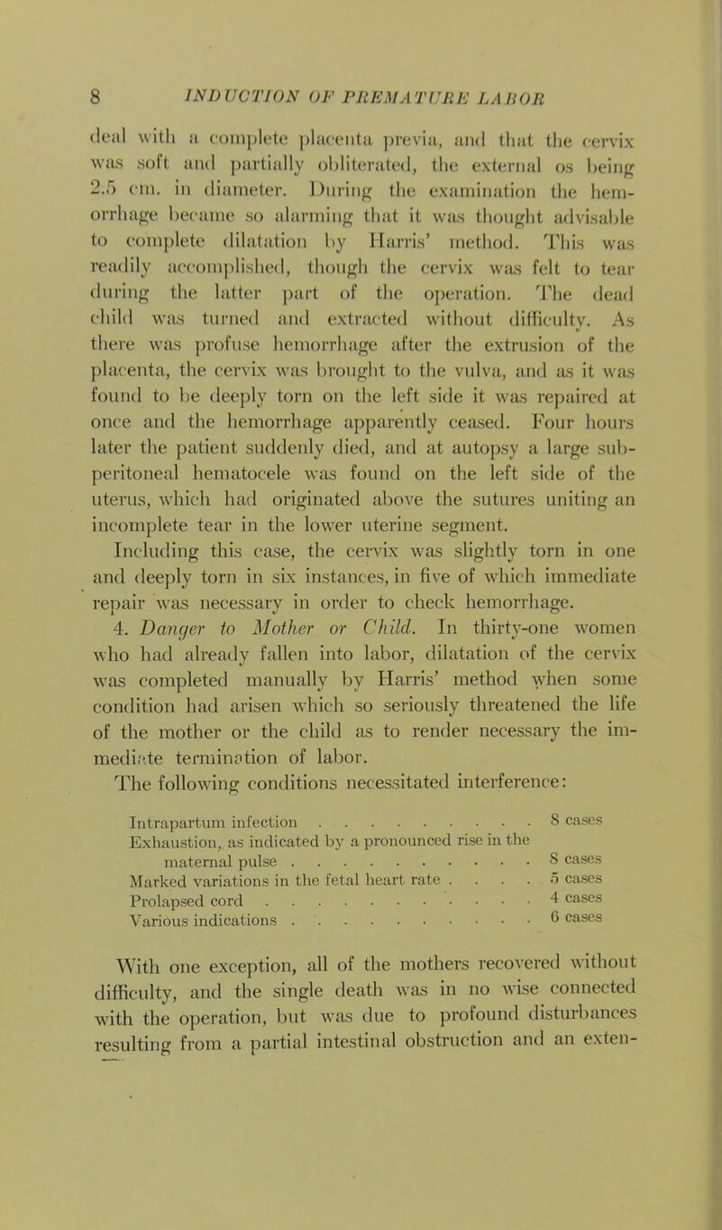 deal with a complete placenta previa, and that the cervix was soft and partially obliterated, the external os being 2.5 cm. in diameter. During the examination the hem- orrhage became so alarming that it was thought advisable to complete dilatation by Harris’ method. This was readily accomplished, though the cervix was felt to tear during the latter part of the operation. The dead child was turned and extracted without difficulty. As there was profuse hemorrhage after the extrusion of the placenta, the cervix was brought to the vulva, and as it was found to be deeply torn on the left side it was repaired at once and the hemorrhage apparently ceased. Four hours later the patient suddenly died, and at autopsy a large sub- peritoneal hematocele was found on the left side of the uterus, which had originated above the sutures uniting an incomplete tear in the lower uterine segment. Including this case, the cervix was slightly torn in one and deeply torn in six instances, in five of which immediate repair was necessary in order to check hemorrhage. 4. Danger to Mother or Child. In thirty-one women who had already fallen into labor, dilatation of the cervix was completed manually by Harris’ method when some condition had arisen which so seriously threatened the life of the mother or the child as to render necessary the im- mediate termination of labor. The following conditions necessitated interference: Intrapartum infection 8 cases Exhaustion,, as indicated by a pronounced rise in the maternal pulse S cases Marked variations in the fetal heart rate .... .5 cases Prolapsed cord 4 cases Various indications 6 cases With one exception, all of the mothers recovered without difficulty, and the single death was in no wise connected with the operation, but was due to profound disturbances resulting from a partial intestinal obstruction and an exten-