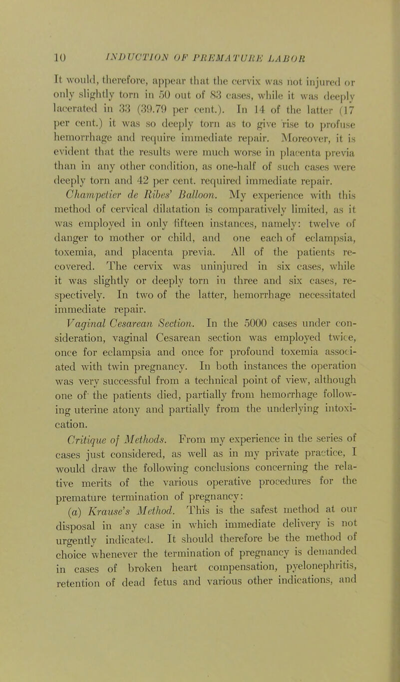 It would, therefore, appear that the cervix was not injured or only slightly torn in 50 out of 83 cases, while it was deeply lacerated in 33 (39.79 per cent.). In 14 of the latter (17 per cent.) it was so deeply torn as to give rise to profuse hemorrhage and require immediate repair. Moreover, it is evident that the results were much worse in placenta previa than in any other condition, as one-half of such cases were deeply torn and 42 per cent, required immediate repair. Champetier die Ribes’ Balloon. My experience with this method of cervical dilatation is comparatively limited, as it was employed in only fifteen instances, namely: twelve of danger to mother or child, and one each of eclampsia, toxemia, and placenta previa. All of the patients re- covered. The cervix was uninjured in six cases, while it was slightly or deeply torn in three and six cases, re- spectively. In two of the latter, hemorrhage necessitated immediate repair. Vaginal Cesarean Section. In the 5000 cases under con- sideration, vaginal Cesarean section was employed twice, once for eclampsia and once for profound toxemia associ- ated with twin pregnancy. In both instances the operation was very successful from a technical point of view, although one of the patients died, partially from hemorrhage follow- ing uterine atony and partially from the underlying intoxi- cation. Critique of Methods. From my experience in the series of cases just considered, as well as in my private practice, I would draw the following conclusions concerning the rela- tive merits of the various operative procedures for the premature termination of pregnancy: (a) Krause’s Method. This is the safest method at our disposal in any case in which immediate delivery is not urgently indicated. It should therefore be the method of choice whenever the termination of pregnancy is demanded in cases of broken heart compensation, pyelonephritis, retention of dead fetus and various other indications, and