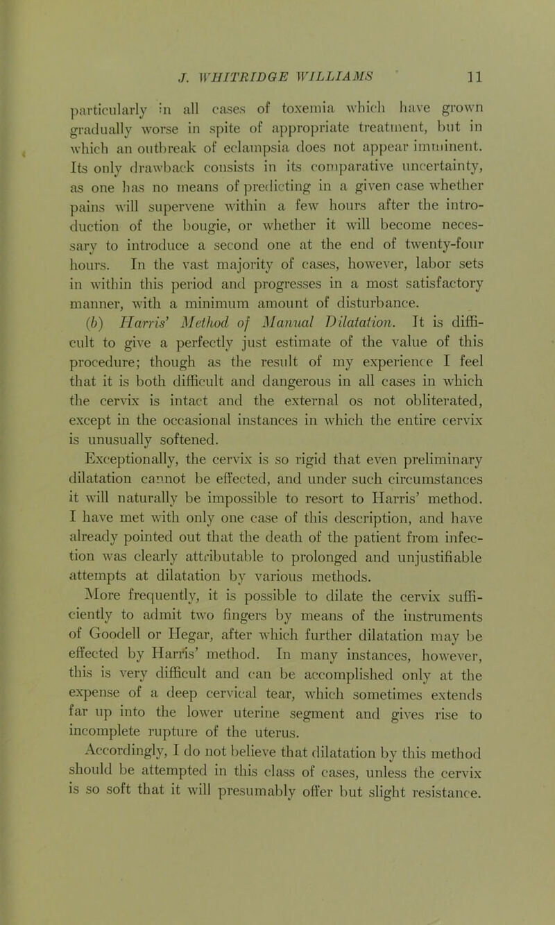 particularly in all cases of toxemia which have grown gradually worse in spite of appropriate treatment, but in which an outbreak of eclampsia does not appear imminent. Its only drawback consists in its comparative uncertainty, as one has no means of predicting in a given case whether pains will supervene within a few hours after the intro- duction of the bougie, or whether it will become neces- sary to introduce a second one at the end of twenty-four hours. In the vast majority of cases, however, labor sets in within this period and progresses in a most satisfactory manner, with a minimum amount of disturbance. (b) Harris’ Method of Manual Dilatation. It is diffi- cult to give a perfectly just estimate of the value of this procedure; though as the result of my experience I feel that it is both difficult and dangerous in all cases in which the cervix is intact and the external os not obliterated, except in the occasional instances in which the entire cervix is unusually softened. Exceptionally, the cervix is so rigid that even preliminary dilatation cannot be effected, and under such circumstances it will naturally be impossible to resort to Harris’ method. I have met with only one case of this description, and have already pointed out that the death of the patient from infec- tion was clearly attributable to prolonged and unjustifiable attempts at dilatation by various methods. More frequently, it is possible to dilate the cervix suffi- ciently to admit two fingers by means of the instruments of Goodell or Ilegar, after which further dilatation may be effected by Harris’ method. In many instances, however, this is very difficult and can be accomplished only at the expense of a deep cervical tear, which sometimes extends far up into the lower uterine segment and gives rise to incomplete rupture of the uterus. Accordingly, I do not believe that dilatation by this method should be attempted in this class of cases, unless the cervix is so soft that it will presumably offer but slight resistance.