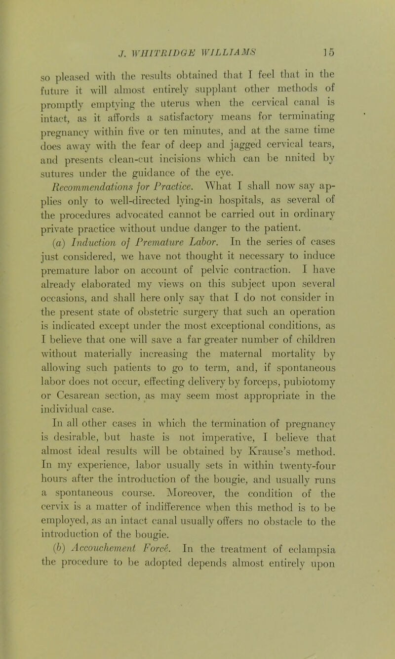 so pleased with the results obtained that I feel that in the future it will almost entirely supplant other methods of promptly emptying the uterus when the cervical canal is intact, as it affords a satisfactory means for terminating pregnancy within five or ten minutes, and at the same time does away with the fear of deep and jagged cervical tears, and presents clean-cut incisions which can be nnited by sutures under the guidance of the eye. Recommendations for Practice. What I shall now say ap- plies only to well-directed lying-in hospitals, as several of the procedures advocated cannot be carried out in ordinary private practice without undue danger to the patient. (а) Induction of Premature Labor. In the series of cases just considered, we have not thought it necessary to induce premature labor on account of pelvic contraction. I have already elaborated my views on this subject upon several occasions, and shall here only say that I do not consider in the present state of obstetric surgery that such an operation is indicated except under the most exceptional conditions, as I believe that one will save a far greater number of children without materially increasing the maternal mortality by allowing such patients to go to term, and, if spontaneous labor does not occur, effecting delivery by forceps, pubiotomy or Cesarean section, as may seem most appropriate in the individual case. In all other cases in which the termination of pregnancy is desirable, but haste is not imperative, I believe that almost ideal results will be obtained by Krause’s method. In my experience, labor usually sets in within twenty-four hours after the introduction of the bougie, and usually runs a spontaneous course. Moreover, the condition of the cervix is a matter of indifference when this method is to be employed,.as an intact canal usually offers no obstacle to the introduction of the bougie. (б) Accouchement Force. In the treatment of eclampsia the procedure to be adopted depends almost entirely upon
