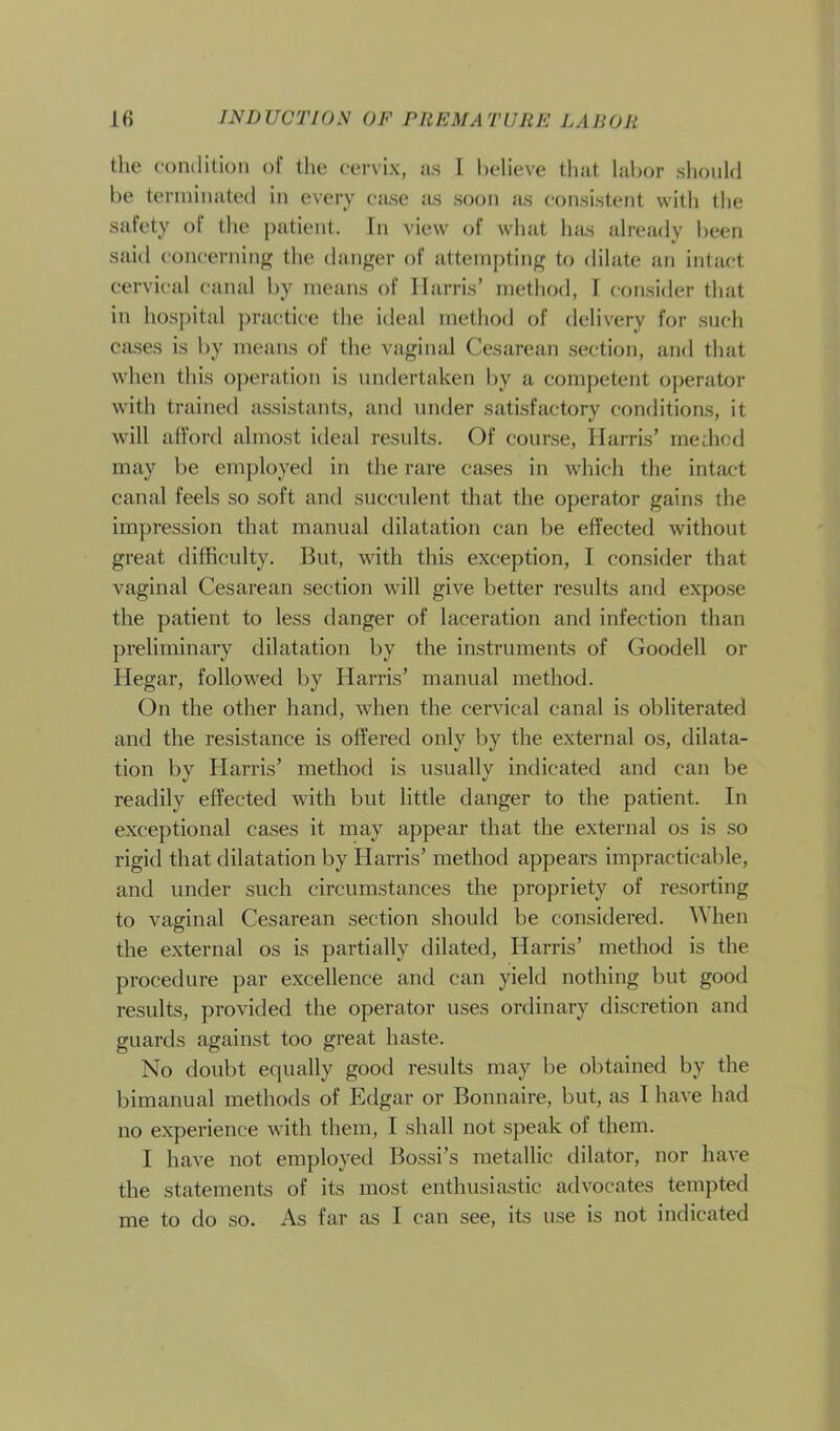 the condition of the cervix, as L believe that labor should be terminated in every case as soon as consistent with the safety of the patient. In view of what has already been said concerning the danger of attempting to dilate an intact cervical canal by means of Harris’ method, I consider that in hospital practice the ideal method of delivery for such cases is by means of the vaginal Cesarean section, and that when this operation is undertaken by a competent operator with trained assistants, and under satisfactory conditions, it will afford almost ideal results. Of course, Harris’ mediod may be employed in the rare cases in which the intact canal feels so soft and succulent that the operator gains the impression that manual dilatation can be effected without great difficulty. But, with this exception, I consider that vaginal Cesarean section will give better results and expose the patient to less danger of laceration and infection than preliminary dilatation by the instruments of Goodell or Hegar, followed by Harris’ manual method. On the other hand, when the cervical canal is obliterated and the resistance is offered only by the external os, dilata- tion by Harris’ method is usually indicated and can be readily effected with but little danger to the patient. In exceptional cases it may appear that the external os is so rigid that dilatation by Harris’ method appears impracticable, and under such circumstances the propriety of resorting to vaginal Cesarean section should be considered. When the external os is partially dilated, Harris’ method is the procedure par excellence and can yield nothing but good results, provided the operator uses ordinary discretion and guards against too great haste. No doubt equally good results may be obtained by the bimanual methods of Edgar or Bonnaire, but, as I have had no experience with them, I shall not speak of them. I have not employed Bossi’s metallic dilator, nor have the statements of its most enthusiastic advocates tempted me to do so. As far as I can see, its use is not indicated