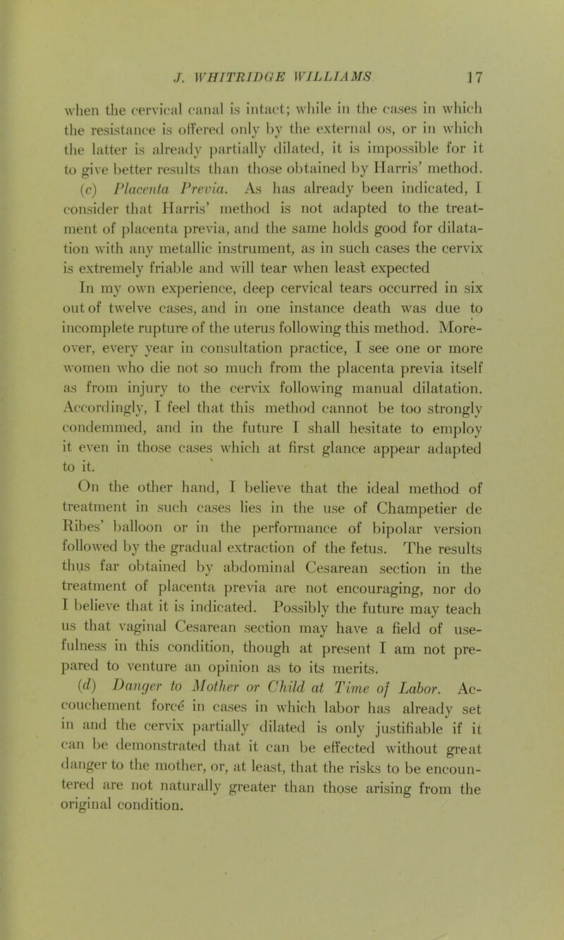 when the cervical canal is intact; while in the cases in which the resistance is offered only by the external os, or in which the latter is already partially dilated, it is impossible for it to give better results than those obtained by Harris’ method. (c) Placenta Previa. As has already been indicated, I consider that Harris’ method is not adapted to the treat- ment of placenta previa, and the same holds good for dilata- tion with any metallic instrument, as in such cases the cervix is extremely friable and will tear when least expected In my own experience, deep cervical tears occurred in six out of twelve cases, and in one instance death was due to incomplete rupture of the uterus following this method. More- over, every year in consultation practice, I see one or more women who die not so much from the placenta previa itself as from injury to the cervix following manual dilatation. Accordingly, I feel that this method cannot be too strongly condemmed, and in the future I shall hesitate to employ it even in those cases which at first glance appear adapted to it. On the other hand, I believe that the ideal method of treatment in such cases lies in the use of Champetier de Ribes’ balloon or in the performance of bipolar version followed by the gradual extraction of the fetus. The results thus far obtained by abdominal Cesarean section in the treatment of placenta previa are not encouraging, nor do I believe that it is indicated. Possibly the future may teach us that vaginal Cesarean section may have a field of use- fulness in this condition, though at present I am not pre- pared to venture an opinion as to its merits. id) Danger to Mother or Child at Time of Labor. Ac- couchement fore£ in cases in which labor has already set in and the cervix partially dilated is only justifiable if it can be demonstrated that it can be effected without great danger to the mother, or, at least, that the risks to be encoun- tered are not naturally greater than those arising from the original condition.