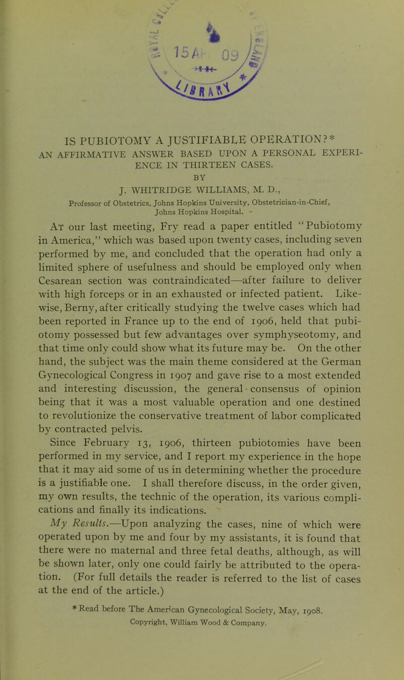 IS PUBIOTOMY A JUSTIFIABLE OPERATION?* AN AFFIRMATIVE ANSWER BASED UPON A PERSONAL EXPERI- ENCE IN THIRTEEN CASES. BY J. WHITRIDGE WILLIAMS, M. D., Professor of Obstetrics, Johns Hopkins University, Obstetrician-in-Chief, Johns Hopkins Hospital. - At our last meeting, Fry read a paper entitled “ Pubiotomy in America,” which was based upon twenty cases, including seven performed by me, and concluded that the operation had only a limited sphere of usefulness and should be employed only when Cesarean section was contraindicated—after failure to deliver with high forceps or in an exhausted or infected patient. Like- wise, Berny, after critically studying the twelve cases which had been reported in France up to the end of 1906, held that pubi- otomy possessed but few advantages over symphyseotomy, and that time only could show what its future may be. On the other hand, the subject was the main theme considered at the German Gynecological Congress in 1907 and gave rise to a most extended and interesting discussion, the general • consensus of opinion being that it was a most valuable operation and one destined to revolutionize the conservative treatment of labor complicated by contracted pelvis. Since February 13, 1906, thirteen pubiotomies have been performed in my service, and I report my experience in the hope that it may aid some of us in determining whether the procedure is a justifiable one. I shall therefore discuss, in the order given, my own results, the technic of the operation, its various compli- cations and finally its indications. My Results.—Upon analyzing the cases, nine of which were operated upon by me and four by my assistants, it is found that there were no maternal and three fetal deaths, although, as will be shown later, only one could fairly be attributed to the opera- tion. (For full details the reader is referred to the list of cases at the end of the article.) * Read before The American Gynecological Society, May, 1908. Copyright, William Wood & Company.