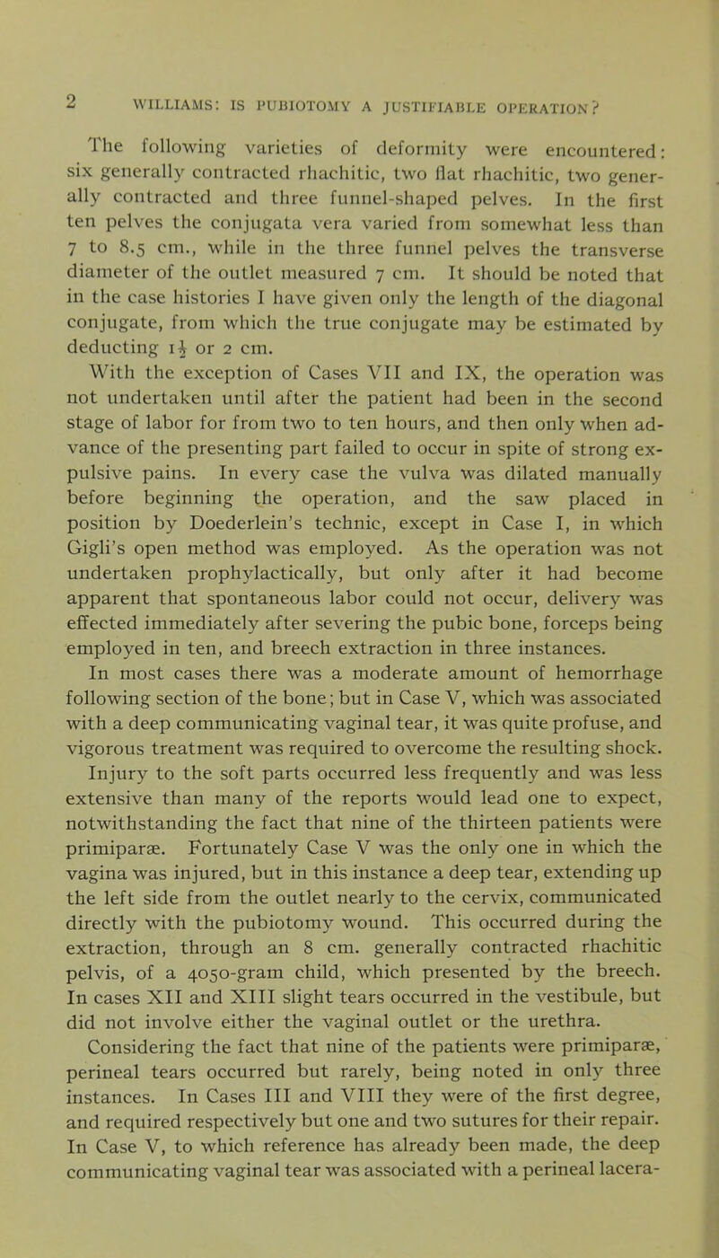 The following varieties of deformity were encountered: six generally contracted rhachitic, two flat rhachitic, two gener- ally contracted and three funnel-shaped pelves. In the first ten pelves the conjugata vera varied from somewhat less than 7 to 8.5 cm., while in the three funnel pelves the transverse diameter of the outlet measured 7 cm. It should be noted that in the case histories I have given only the length of the diagonal conjugate, from which the true conjugate may be estimated by deducting ii or 2 cm. With the exception of Cases VII and IX, the operation was not undertaken until after the patient had been in the second stage of labor for from two to ten hours, and then only when ad- vance of the presenting part failed to occur in spite of strong ex- pulsive pains. In every case the vulva was dilated manually before beginning the operation, and the saw placed in position by Doederlein’s technic, except in Case I, in which Gigli’s open method was employed. As the operation was not undertaken prophylactically, but only after it had become apparent that spontaneous labor could not occur, delivery was effected immediately after severing the pubic bone, forceps being employed in ten, and breech extraction in three instances. In most cases there was a moderate amount of hemorrhage following section of the bone; but in Case V, which was associated with a deep communicating vaginal tear, it was quite profuse, and vigorous treatment was required to overcome the resulting shock. Injury to the soft parts occurred less frequently and was less extensive than many of the reports would lead one to expect, notwithstanding the fact that nine of the thirteen patients were primiparae. Fortunately Case V was the only one in which the vagina was injured, but in this instance a deep tear, extending up the left side from the outlet nearly to the cervix, communicated directly with the pubiotomy wound. This occurred during the extraction, through an 8 cm. generally contracted rhachitic pelvis, of a 4050-gram child, which presented by the breech. In cases XII and XIII slight tears occurred in the vestibule, but did not involve either the vaginal outlet or the urethra. Considering the fact that nine of the patients were primiparae, perineal tears occurred but rarely, being noted in only three instances. In Cases III and VIII they were of the first degree, and required respectively but one and two sutures for their repair. In Case V, to which reference has already been made, the deep communicating vaginal tear was associated with a perineal lacera-