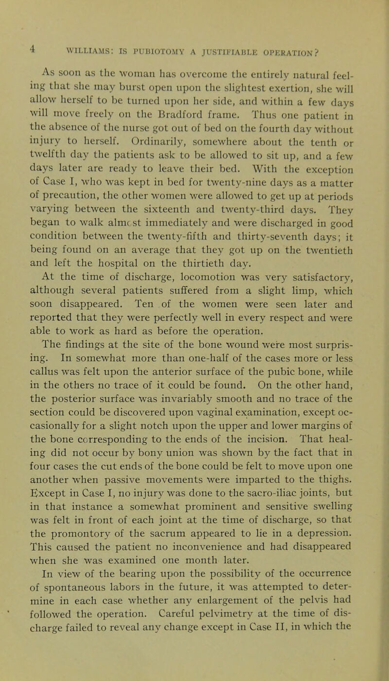 As soon as the woman has overcome the entirely natural feel- ing that she may burst open upon the slightest exertion, she will allow herself to be turned upon her side, and within a few days will move freely on the Bradford frame. Thus one patient in the absence of the nurse got out of bed on the fourth day without injury to herself. Ordinarily, somewhere about the tenth or twelfth day the patients ask to be allowed to sit up, and a few days later are ready to leave their bed. With the exception of Case I, who was kept in bed for twenty-nine days as a matter of precaution, the other women were allowed to get up at periods varying between the sixteenth and twenty-third days. They began to walk almost immediately and were discharged in good condition between the twenty-fifth and thirty-seventh days; it being found on an average that they got up on the twentieth and left the hospital on the thirtieth day. At the time of discharge, locomotion was very satisfactory, although several patients suffered from a slight limp, which soon disappeared. Ten of the women were seen later and reported that they were perfectly well in every respect and were able to work as hard as before the operation. The findings at the site of the bone wound were most surpris- ing. In somewhat more than one-half of the cases more or less callus was felt upon the anterior surface of the pubic bone, while in the others no trace of it could be found. On the other hand, the posterior surface was invariably smooth and no trace of the section could be discovered upon vaginal examination, except oc- casionally for a slight notch upon the upper and lower margins of the bone corresponding to the ends of the incision. That heal- ing did not occur by bony union was shown by the fact that in four cases the cut ends of the bone could be felt to move upon one another when passive movements were imparted to the thighs. Except in Case I, no injury was done to the sacro-iliac joints, but in that instance a somewhat prominent and sensitive swelling was felt in front of each joint at the time of discharge, so that the promontory of the sacrum appeared to lie in a depression. This caused the patient no inconvenience and had disappeared when she was examined one month later. In view of the bearing upon the possibility of the occurrence of spontaneous labors in the future, it was attempted to deter- mine in each case whether any enlargement of the pelvis had followed the operation. Careful pelvimetry at the time of dis- charge failed to reveal any change except in Case II, in which the