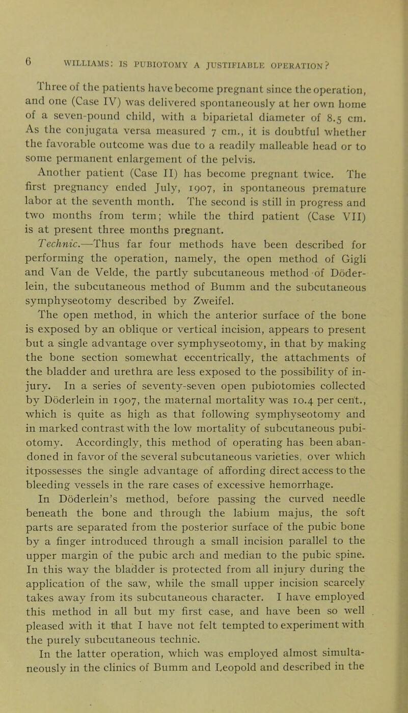 1 hree of the patients have become pregnant since the operation, and one (Case IV) was delivered spontaneously at her own home of a seven-pound child, with a biparietal diameter of 8.5 cm. As the conjugata versa measured 7 cm., it is doubtful whether the favorable outcome was due to a readily malleable head or to some permanent enlargement of the pelvis. Another patient (Case II) has become pregnant twice. The first pregnancy ended July, 1907, in spontaneous premature labor at the seventh month. The second is still in progress and two months from term; while the third patient (Case VII) is at present three months pregnant. Technic.—Thus far four methods have been described for performing the operation, namely, the open method of Gigli and Van de Velde, the partly subcutaneous method of Doder- lein, the subcutaneous method of Bumm and the subcutaneous symphyseotomy described by Zweifel. The open method, in which the anterior surface of the bone is exposed by an oblique or vertical incision, appears to present but a single advantage over symphyseotomy, in that by making the bone section somewhat eccentrically, the attachments of the bladder and urethra are less exposed to the possibility of in- jury. In a series of seventy-seven open pubiotomies collected by Doderlein in 1907, the maternal mortality was 10.4 per cent., which is quite as high as that following symphyseotomy and in marked contrast with the low mortality of subcutaneous pubi- otomy. Accordingly, this method of operating has been aban- doned in favor of the several subcutaneous varieties, over which itpossesses the single advantage of affording direct access to the bleeding vessels in the rare cases of excessive hemorrhage. In Doderlein’s method, before passing the curved needle beneath the bone and through the labium majus, the soft parts are separated from the posterior surface of the pubic bone by a finger introduced through a small incision parallel to the upper margin of the pubic arch and median to the pubic spine. In this way the bladder is protected from all injury during the application of the saw, while the small upper incision scarcely takes away from its subcutaneous character. I have employed this method in all but my first case, and have been so well pleased with it that I have not felt tempted to experiment with the purely subcutaneous technic. In the latter operation, which was employed almost simulta- neously in the clinics of Bumm and Leopold and described in the