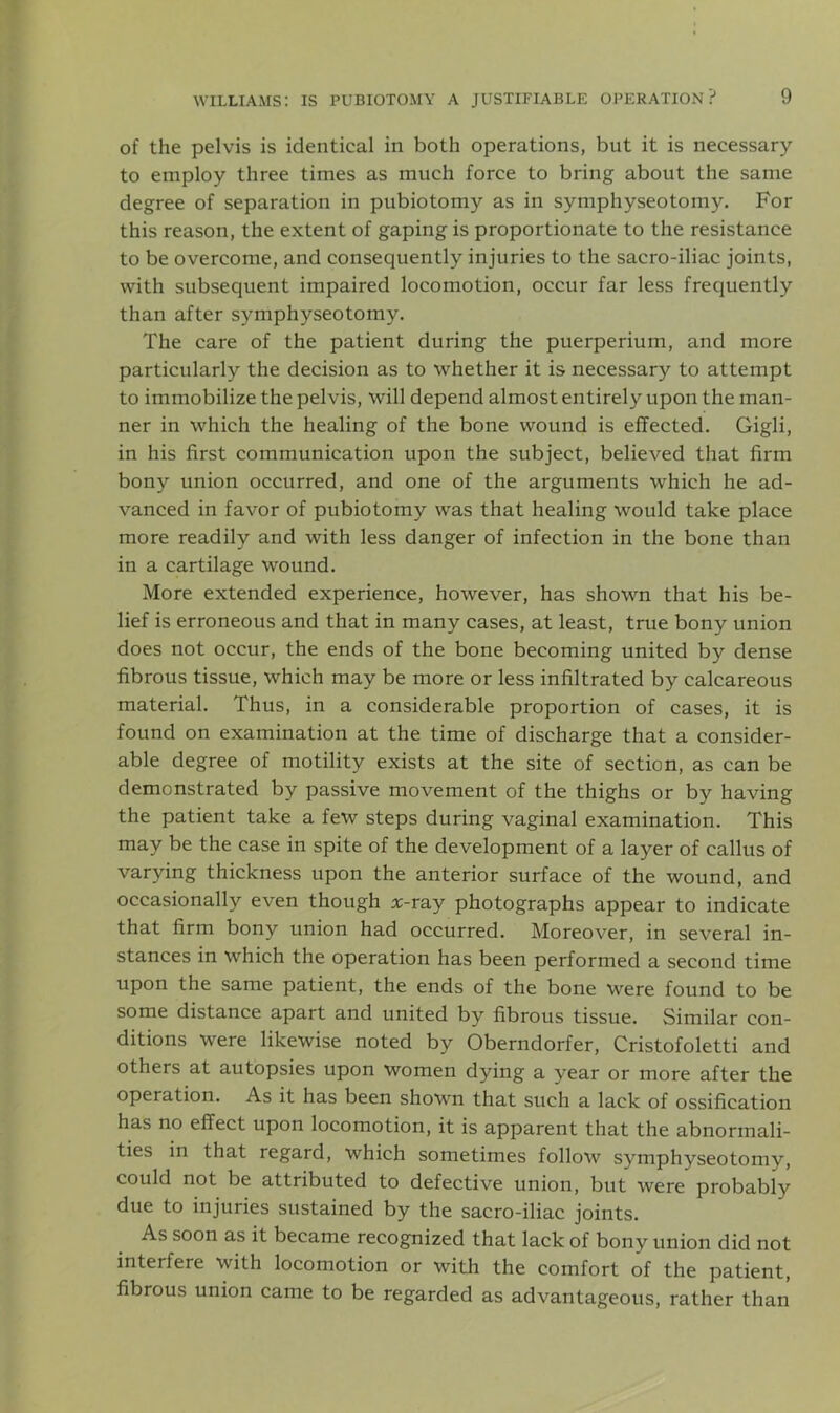 of the pelvis is identical in both operations, but it is necessary to employ three times as much force to bring about the same degree of separation in pubiotomy as in symphyseotomy. For this reason, the extent of gaping is proportionate to the resistance to be overcome, and consequently injuries to the sacro-iliac joints, with subsequent impaired locomotion, occur far less frequently than after symphyseotomy. The care of the patient during the puerperium, and more particularly the decision as to whether it is necessary to attempt to immobilize the pelvis, will depend almost entirely upon the man- ner in which the healing of the bone wound is effected. Gigli, in his first communication upon the subject, believed that firm bony union occurred, and one of the arguments which he ad- vanced in favor of pubiotomy was that healing would take place more readily and with less danger of infection in the bone than in a cartilage wound. More extended experience, however, has shown that his be- lief is erroneous and that in many cases, at least, true bony union does not occur, the ends of the bone becoming united by dense fibrous tissue, which may be more or less infiltrated by calcareous material. Thus, in a considerable proportion of cases, it is found on examination at the time of discharge that a consider- able degree of motility exists at the site of section, as can be demonstrated by passive movement of the thighs or by having the patient take a few steps during vaginal examination. This may be the case in spite of the development of a layer of callus of varying thickness upon the anterior surface of the wound, and occasionally even though x-ray photographs appear to indicate that firm bony union had occurred. Moreover, in several in- stances in which the operation has been performed a second time upon the same patient, the ends of the bone were found to be some distance apart and united by fibrous tissue. Similar con- ditions were likewise noted by Oberndorfer, Cristofoletti and others at autopsies upon women dying a year or more after the operation. As it has been shown that such a lack of ossification has no effect upon locomotion, it is apparent that the abnormali- ties in that regard, which sometimes follow symphyseotomy, could not be attributed to defective union, but were probably due to injuries sustained by the sacro-iliac joints. As soon as it became recognized that lack of bony union did not interfere with locomotion or with the comfort of the patient, fibrous union came to be regarded as advantageous, rather than