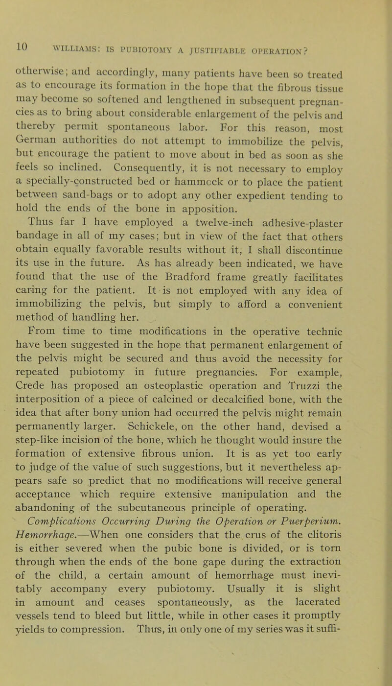 otherwise; and accordingly, many patients have been so treated as to encourage its formation in the hope that the fibrous tissue may become so softened and lengthened in subsequent pregnan- cies as to bring about considerable enlargement of the pelvis and thereby permit spontaneous labor. For this reason, most German authorities do not attempt to immobilize the pelvis, but encourage the patient to move about in bed as soon as she feels so inclined. Consequently, it is not necessary to employ a specially-constructed bed or hammock or to place the patient between sand-bags or to adopt any other expedient tending to hold the ends of the bone in apposition. Thus far I have employed a twelve-inch adhesive-plaster bandage in all of my cases; but in view of the fact that others obtain equally favorable results without it, I shall discontinue its use in the future. As has already been indicated, we have found that the use of the Bradford frame greatly facilitates caring for the patient. It is not employed with any idea of immobilizing the pelvis, but simply to afford a convenient method of handling her. From time to time modifications in the operative technic have been suggested in the hope that permanent enlargement of the pelvis might be secured and thus avoid the necessity for repeated pubiotomy in future pregnancies. For example, Crede has proposed an osteoplastic operation and Truzzi the interposition of a piece of calcined or decalcified bone, with the idea that after bony union had occurred the pelvis might remain permanently larger. Schickele, on the other hand, devised a step-like incision of the bone, which he thought would insure the formation of extensive fibrous union. It is as yet too early to judge of the value of such suggestions, but it nevertheless ap- pears safe so predict that no modifications will receive general acceptance which require extensive manipulation and the abandoning of the subcutaneous principle of operating. Complications Occurring During the Operation or Puerperium. Hemorrhage.—When one considers that the crus of the clitoris is either severed when the pubic bone is divided, or is torn through when the ends of the bone gape during the extraction of the child, a certain amount of hemorrhage must inevi- tably accompany every pubiotomy. Usually it is slight in amount and ceases spontaneously, as the lacerated vessels tend to bleed but little, while in other cases it promptly yields to compression. Thus, in only one of my series was it suffi-