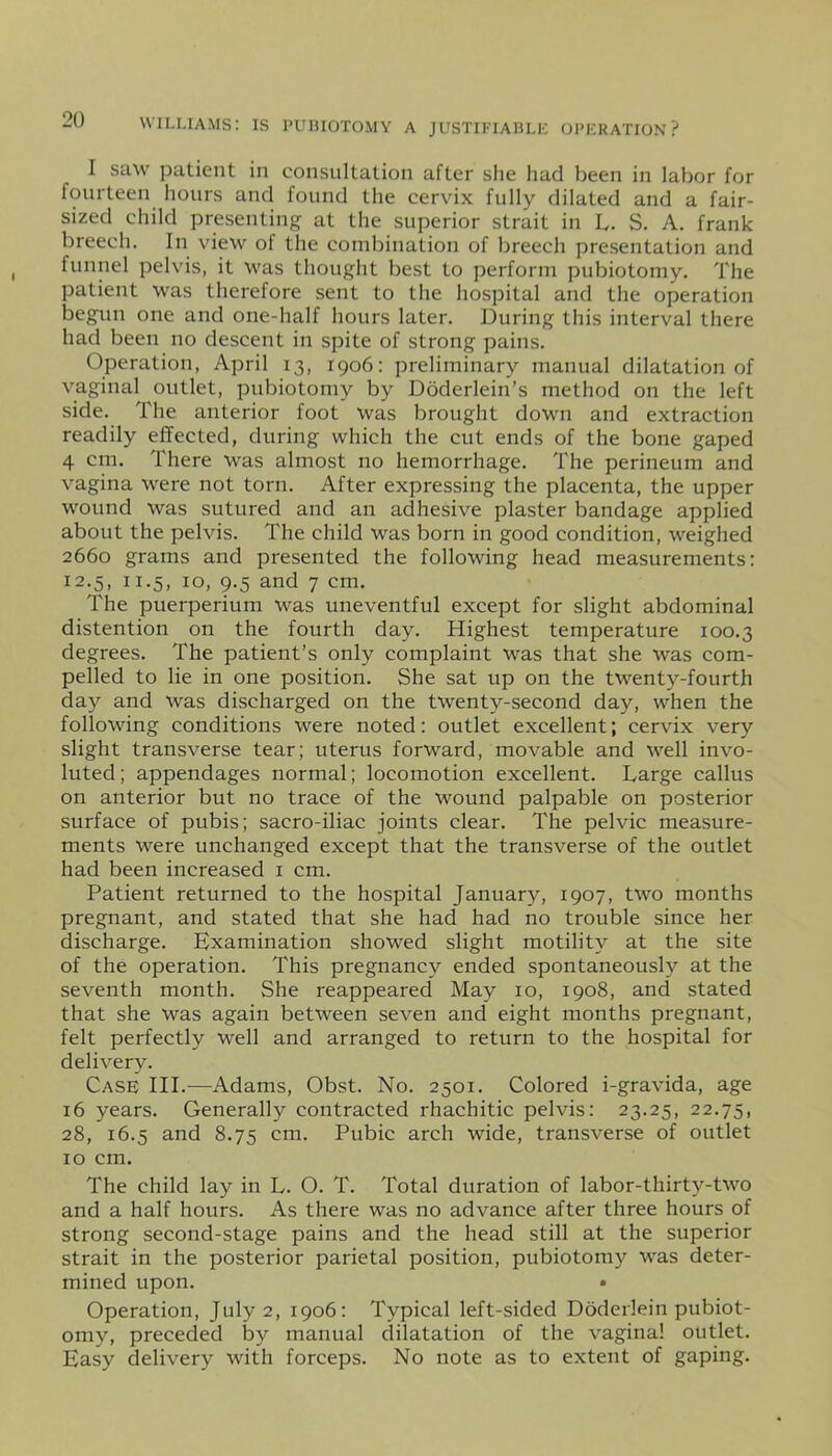 I saw patient in consultation after she had been in labor for fourteen hours and found the cervix fully dilated and a fair- sized child presenting at the superior strait in L. S. A. frank breech. In view of the combination of breech presentation and funnel pelvis, it was thought best to perform pubiotomy. The patient was therefore sent to the hospital and the operation begun one and one-half hours later. During this interval there had been no descent in spite of strong pains. Operation, April 13, 1906: preliminary manual dilatation of vaginal outlet, pubiotomy by Doderlein’s method on the left side. The anterior foot was brought down and extraction readily effected, during which the cut ends of the bone gaped 4 cm. There was almost no hemorrhage. The perineum and vagina were not torn. After expressing the placenta, the upper wound was sutured and an adhesive plaster bandage applied about the pelvis. The child was born in good condition, weighed 2660 grams and presented the following head measurements: 12.5, 11.5, 10, 9.5 and 7 cm. The puerperium was uneventful except for slight abdominal distention on the fourth day. Highest temperature 100.3 degrees. The patient’s only complaint was that she was com- pelled to lie in one position. She sat up on the twenty-fourth day and was discharged on the twenty-second day, when the following conditions were noted: outlet excellent; cervix very slight transverse tear; uterus forward, movable and well invo- luted; appendages normal; locomotion excellent. Large callus on anterior but no trace of the wound palpable on posterior surface of pubis; sacro-iliac joints clear. The pelvic measure- ments were unchanged except that the transverse of the outlet had been increased 1 cm. Patient returned to the hospital January, 1907, two months pregnant, and stated that she had had no trouble since her discharge. Examination showed slight motility at the site of the operation. This pregnancy ended spontaneously at the seventh month. She reappeared May 10, 1908, and stated that she was again between seven and eight months pregnant, felt perfectly well and arranged to return to the hospital for delivery. Case III.—Adams, Obst. No. 2501. Colored i-gravida, age 16 years. Generally contracted rhachitic pelvis: 23.25, 22.75, 28, 16.5 and 8.75 cm. Pubic arch wide, transverse of outlet 10 cm. The child lay in L. O. T. Total duration of labor-thirty-two and a half hours. As there was no advance after three hours of strong second-stage pains and the head still at the superior strait in the posterior parietal position, pubiotomy was deter- mined upon. • Operation, July 2, 1906: Typical left-sided Doderlein pubiot- omy, preceded by manual dilatation of the vagina! outlet. Easy delivery with forceps. No note as to extent of gaping.