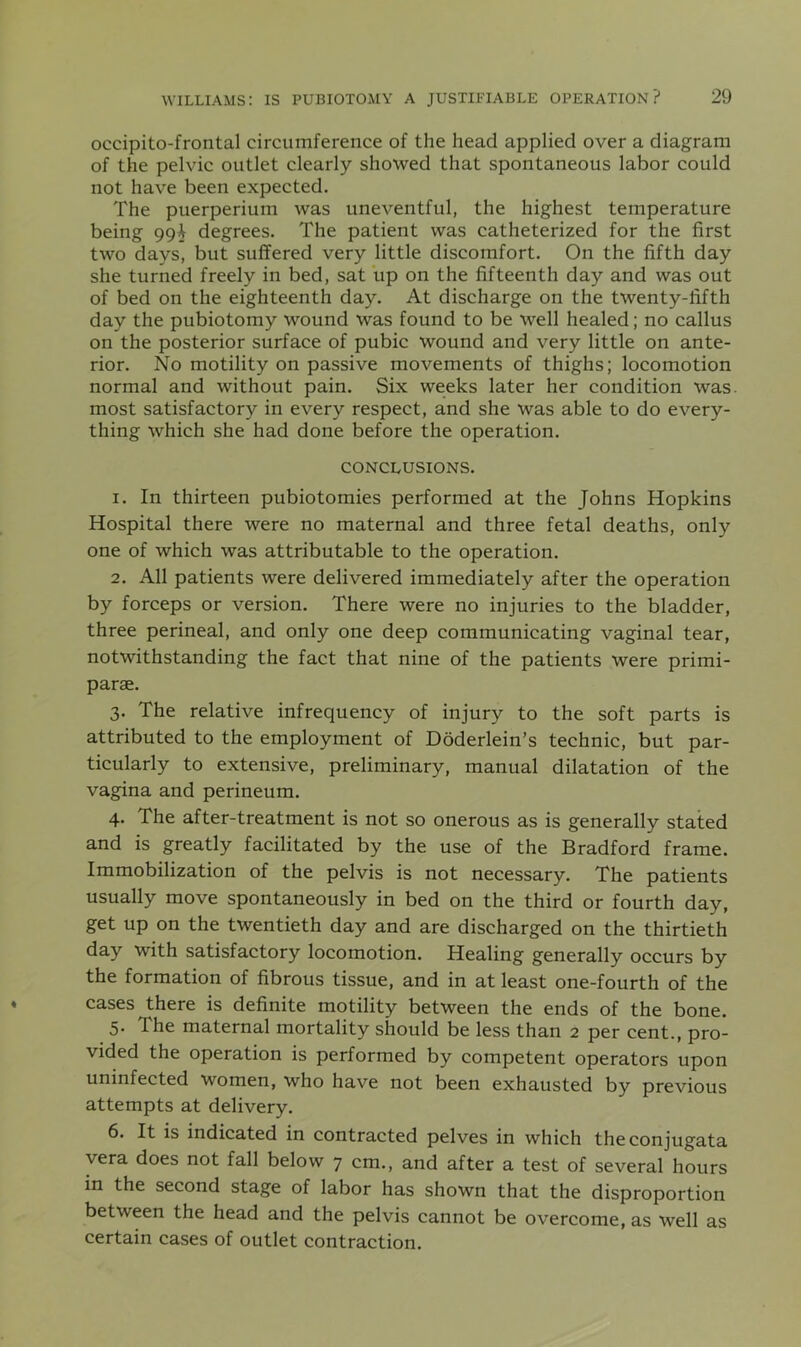 occipito-frontal circumference of the head applied over a diagram of the pelvic outlet clearly showed that spontaneous labor could not have been expected. The puerperiuin was uneventful, the highest temperature being 99^ degrees. The patient was catheterized for the first two days, but suffered very little discomfort. On the fifth day she turned freely in bed, sat up on the fifteenth day and was out of bed on the eighteenth day. At discharge on the twenty-fifth day the pubiotomy wound was found to be well healed; no callus on the posterior surface of pubic wound and very little on ante- rior. No motility on passive movements of thighs; locomotion normal and without pain. Six weeks later her condition was. most satisfactory in every respect, and she was able to do every- thing which she had done before the operation. CONCLUSIONS. 1. In thirteen pubiotomies performed at the Johns Hopkins Hospital there were no maternal and three fetal deaths, only one of which was attributable to the operation. 2. All patients were delivered immediately after the operation by forceps or version. There were no injuries to the bladder, three perineal, and only one deep communicating vaginal tear, notwithstanding the fact that nine of the patients were primi- parae. 3. The relative infrequency of injury to the soft parts is attributed to the employment of Doderlein’s technic, but par- ticularly to extensive, preliminary, manual dilatation of the vagina and perineum. 4. The after-treatment is not so onerous as is generally stated and is greatly facilitated by the use of the Bradford frame. Immobilization of the pelvis is not necessary. The patients usually move spontaneously in bed on the third or fourth day, get up on the twentieth day and are discharged on the thirtieth day with satisfactory locomotion. Healing generally occurs by the formation of fibrous tissue, and in at least one-fourth of the cases there is definite motility between the ends of the bone. 5* rhe maternal mortality should be less than 2 per cent., pro- vided the operation is performed by competent operators upon uninfected women, who have not been exhausted by previous attempts at delivery. 6. It is indicated in contracted pelves in which theconjugata vera does not fall below 7 cm., and after a test of several hours in the second stage of labor has shown that the disproportion between the head and the pelvis cannot be overcome, as well as certain cases of outlet contraction.