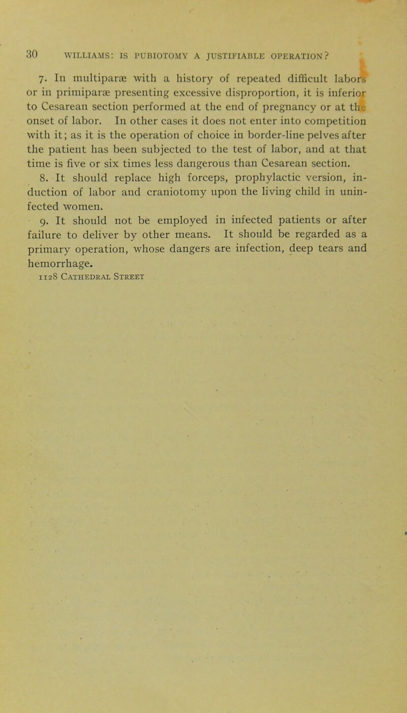 7. In multipart with a history of repeated difficult labors or in primiparae presenting excessive disproportion, it is inferior to Cesarean section performed at the end of pregnancy or at the onset of labor. In other cases it does not enter into competition with it; as it is the operation of choice in border-line pelves after the patient has been subjected to the test of labor, and at that time is five or six times less dangerous than Cesarean section. 8. It should replace high forceps, prophylactic version, in- duction of labor and craniotomy upon the living child in unin- fected women. 9. It should not be employed in infected patients or after failure to deliver by other means. It should be regarded as a primary operation, whose dangers are infection, deep tears and hemorrhage. 1128 Cathedral Street