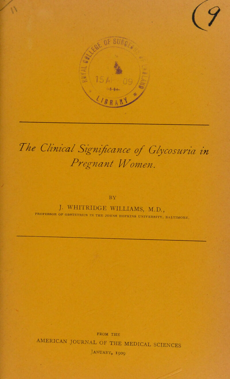 The Clinical Signijica^ice of Glycosuria in Pregnant Women, BY J. WHITRIDGE WILLIAMS, M.D., PR0FE880R OF OBSTETRICS IN THE JOHNS HOPKINS UNIVERSITY,’BALTIMORE FROM THE AMERICAN JOURNAL OF THE MEDICAL SCIENCES January, X909