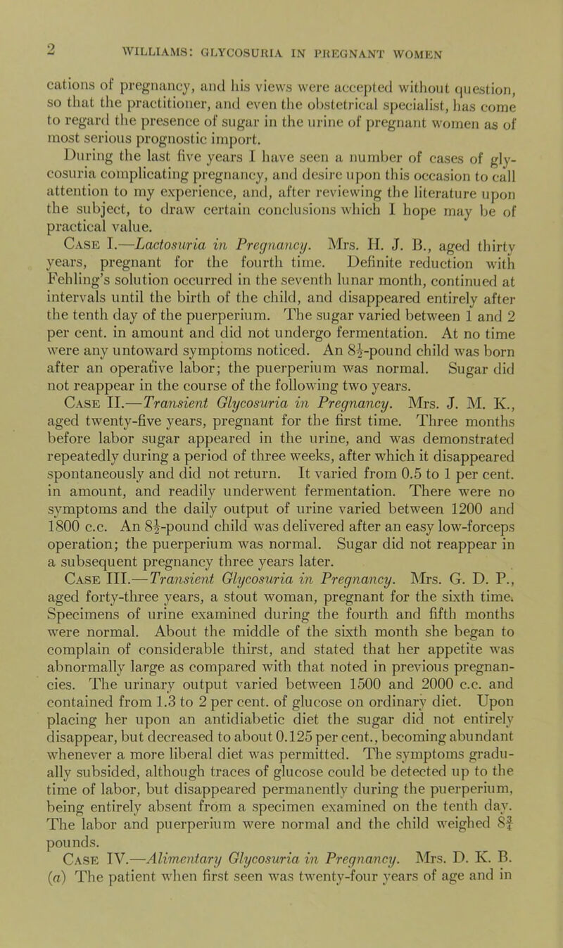 cations of pregnancy, and Ids views were accepted without (piestion, so that the practitioner, and even the obstetrical specialist, has come to regard the presence of sugar in the urine of pregnant women as of most serious prognostic import. During the last five years I have seen a number of cases of gly- cosuria complicating pregnancy, and desire upon this occasion to call attention to my experience, and, after reviewing the literature upon the subject, to draw certain conclusions which 1 hope may be of practical value. Case I.—Lactosuria in Pregnancy. Mrs. II. J. B., aged tldrtv years, pregnant for the fourth time. Definite reduction with Fchling’s solution occurred in the seventh lunar month, continuetl at intervals until the birth of the child, and disappeared entirely after the tenth day of the puerperium. The sugar varied between 1 and 2 per cent, in amount and did not undergo fermentation. At no time were any untoward symptoms noticed. An 8^-pound child was born after an operative labor; the puerperium was normal. Sugar did not reappear in the course of the following two years. Case II.—Transient Glycosuria in Pregnancy. Mrs. J. M. K., aged twenty-five years, pregnant for the first time. Three months before labor sugar appeared in the urine, and was demonstrated repeatedly during a period of three weeks, after which it disappeared spontaneously and did not return. It varied from 0.5 to 1 per cent, in amount, and readily underwent fermentation. There were no symptoms and the daily output of urine varied between 1200 and 1800 c.c. An 8^-pound child was delivered after an easy low-forceps operation; the puerperium was normal. Sugar did not reappear in a subsequent pregnancy three years later. Case III.—Transient Glycosuria in Pregnancy. Mrs. G. D. P., aged forty-three years, a stout woman, pregnant for the sixth time> Specimens of urine examined during the fourth and fifth months were normal. About the middle of the sixth month she began to complain of considerable thirst, and stated that her appetite was abnormally large as compared with that noted in previous pregnan- cies. The urinary output varied between 1500 and 2000 c.c. and contained from 1.3 to 2 per cent, of glucose on ordinary diet. Upon placing her upon an antidiabetic diet the sugar did not entirely disappear, but decreased to about 0.125 per cent., becoming abundant whenever a more liberal diet was permitted. The symptoms gradu- ally subsided, although traces of glucose could be detected up to the time of labor, but disappeared permanently during the puerperium, being entirely absent from a specimen examined on the tenth day. The labor and puerperium were normal and the child weighed Sf pounds. Case IV.—Alimentary Glycosuria in Pregnancy. I\Irs. D. K. B. (a) The patient when first seen was twenty-four years of age and in