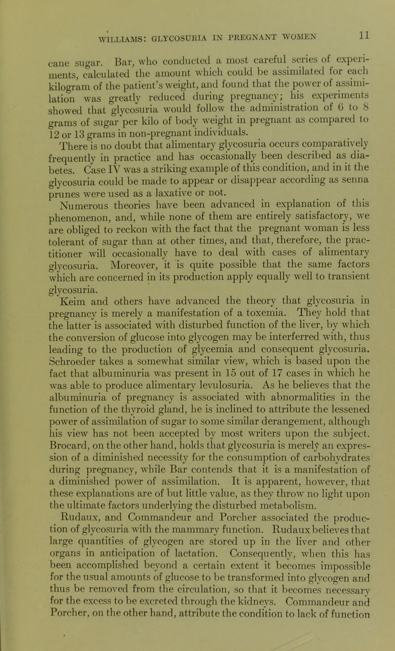 cane sugar. Bar, who conducted a most careful series of experi- ments, calculated the amount which could be assimilated for each kilogram of the patient's weight, and found that the powei of assimi- lation was greatly reduced during pregnancy; his experiments showed that glycosuria would follow the administration of 6 to S grams of sugar per kilo of body weight in pregnant as compared to 12 or 13 grams in non-pregnant individuals. There is no doubt that alimentary glycosuria occurs comparatively frequently in practice and has occasionally been described as dia- betes. Case IV was a striking example of this condition, and in it the glycosuria could be made to appear or disajipear according as senna prunes were used as a laxative or not. Numerous theories have been advanced in explanation of this phenomenon, and, while none of them are entirely satisfactory, we are obliged to reckon with the fact that the pregnant woman is less tolerant of sugar than at other times, and that, therefore, the prac- titioner will occasionally have to deal with cases of alimentary glycosuria. Moreover, it is quite possible that the same factors which are concerned in its production apply equally well to transient glycosuria. Keim and others have advanced the theory that glycosuria in pregnancy is merely a manifestation of a toxemia. They hold that the latter is associated with disturbed function of the liver, by which the conversion of glucose into glycogen may be interferred with, thus leading to the production of glycemia and consequent glycosuria. Schroeder takes a somewhat similar view, which is based upon the fact that albuminuria was present in 15 out of 17 cases in which he was able to produce alimentary levulosuria. As he believes that the albuminuria of pregnancy is associated with abnormalities in the function of the thyroid gland, he is inclined to attribute the lessened power of assimilation of sugar to some similar derangement, although his view has not been accepted by most writers upon the subject. Brocard, on the other hand, holds that glycosuria is merely an expres- sion of a diminished necessity for the consumption of carbohydrates during pregnancy, while Bar contends that it is a manifestation of a diminished power of assimilation. It is apparent, however, that these explanations are of but little value, as they throw no light upon the ultimate factors underlying the disturbed metabolism. Rudaux, and Commandeur and Porcher associated the produc- tion of glycosuria with the mammary function. Rudaux believes that large quantities of glycogen are stored up in the liver and other organs in anticipation of lactation. Consequently, when this has been accomplished beyond a certain extent it becomes impossible for the usual amounts of glucose to be transformed into glycogen and thus be removed from the circulation, so that it becomes necessarv for the excess to be excreted through the kidneys. Commandeur and Porcher, on the other hand, attribute the condition to lack of function