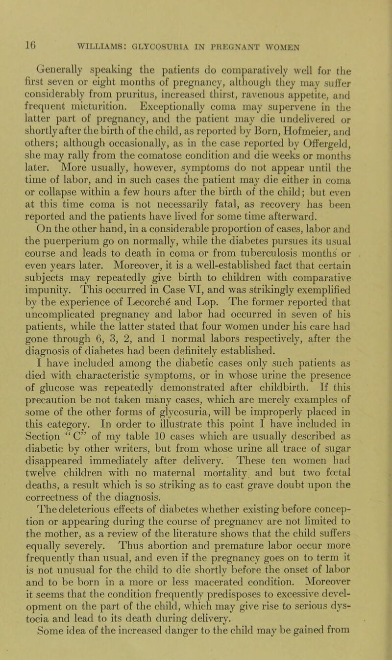 10 Generally speaking the patients do comparatively well for the first seven or eight months of pregnancy, altliough they may suffer consitlerahly from pruritus, increased thirst, ravenous appetite, and frequent micturition. Exceptionally coma may supervene in the latter part of pregnancy, and the patient may die undelivered or shortly after the birth of the child, as reported by Born, Hofmeier, and others; although occasionally, as in the case reported by (Jffergeld, she may rally from the comatose condition and die weeks or months later. More usually, however, symptoms do not appear until the time of labor, and in such cases the patient may die either in coma or collapse within a few hours after the birth of the child; but even at this time coma is not necessarily fatal, as recovery has been reported and the patients have lived for some time afterward. On the other hand, in a considerable proportion of cases, labor and the puerperium go on normally, while the diabetes pursues its usual course and leads to death in coma or from tuberculosis months or even years later. Moreover, it is a well-established fact that certain subjects may repeatedly give birth to children with comparative impunity. This occurred in Case VI, and was strikingly exemplified by the experience of Lecorchd and Lop. The former reported that uncomplicated pregnancy and labor had occurred in seven of his patients, while the latter stated that four women under his care had gone through 6, 3, 2, and 1 normal labors respectively, after the diagnosis of diabetes had been definitely established. I have included among the diabetic cases only such patients as died with characteristic symptoms, or in whose urine the presence of glucose was repeatedly demonstrated after childbirth. If this precaution be not taken many cases, which are merely examples of some of the other forms of glycosuria, will be improperly placed in this category. In order to illustrate this point I have included in Section “ C” of my table 10 cases which are usually described as diabetic by other writers, but from whose urine all trace of sugar disappeared immediately after delivery. These ten women had twelve children with no maternal mortality and but two fmtal deaths, a result which is so striking as to cast grave doubt upon the correctness of the diagnosis. The deleterious effects of diabetes wdiether existing before concep- tion or appearing during the course of pregnancv are not limited to the mother, as a review of the literature shows that the child suffers equally severely. Thus abortion and premature labor occur more frequently than usual, and even if the pregnancy goes on to term it is not unusual for the child to die shortly before the onset of labor and to be born in a more or less macerated condition. Moreover it seems that the condition frequently predisposes to excessive devel- opment on the part of the child, which may give rise to serious dys- tocia and lead to its death during delivery. Some idea of the increased danger to the child may be gained from