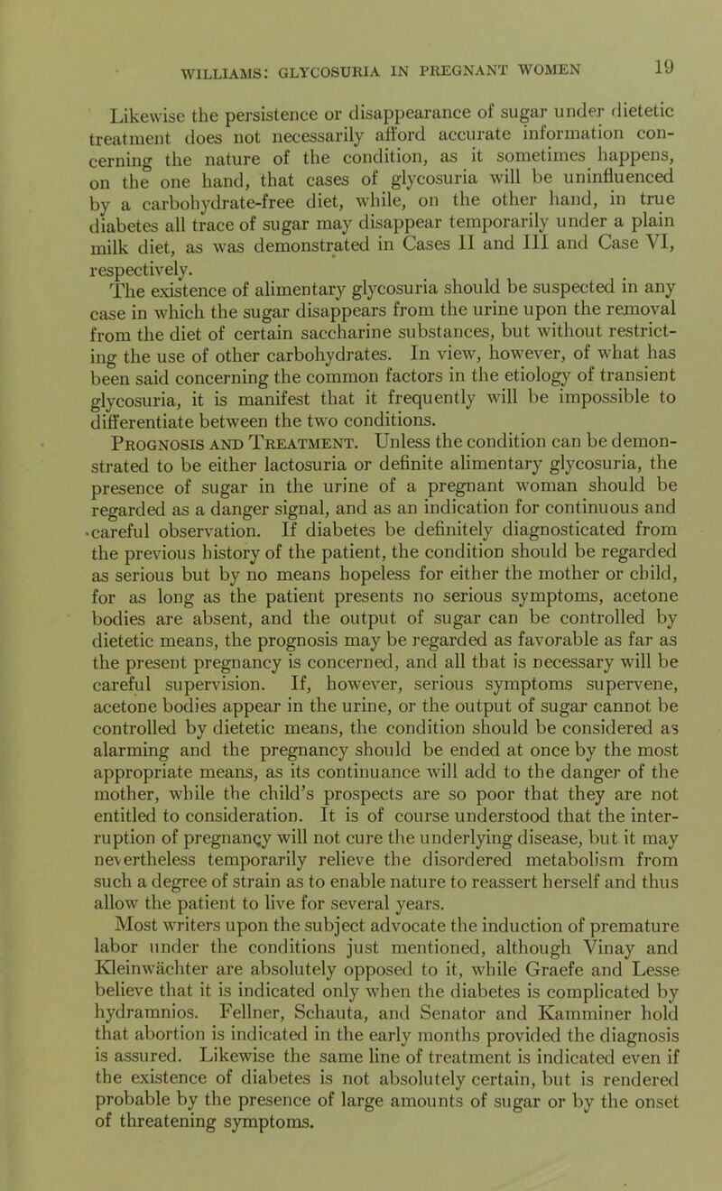 Likewise the persistence or disappearance of sugar under flietetic treatment does not necessarily afford accurate information con- cerning the nature of the condition, as it sometimes happens, on the one hand, that cases of glycosuria will be uninfluenced by a carbohydrate-free diet, while, on the other hand, in true diabetes all trace of sugar may disappear temporarily under a plain milk diet, as was demonstrated in Cases 11 and 111 and Case VI, respectively. The existence of alimentary glycosuria should be suspected in any case in which the sugar disappears from the urine upon the removal from the diet of certain saccharine substances, but without restrict- ing the use of other carbohydrates. In view, however, of what has been said concerning the common factors in the etiology of transient glycosuria, it is manifest that it frequently will be impossible to differentiate between the two conditions. Prognosis and Treatment. Unless the condition can be demon- strated to be either lactosuria or definite alimentary glycosuria, the presence of sugar in the urine of a pregnant woman should be regarded as a danger signal, and as an indication for continuous and • careful observation. If diabetes be definitely diagnosticated from the previous history of the patient, the condition should be regarded as serious but by no means hopeless for either the mother or child, for as long as the patient presents no serious symptoms, acetone bodies are absent, and the output of sugar can be controlled by dietetic means, the prognosis may be regarded as favorable as far as the present pregnancy is concerned, and all that is necessary will be careful supervision. If, however, serious symptoms supervene, acetone bodies appear in the urine, or the output of sugar cannot be controlled by dietetic means, the condition should be considered as alarming and the pregnancy should be ended at once by the most appropriate means, as its continuance will add to the danger of the mother, while the child’s prospects are so poor that they are not entitled to consideration. It is of course understood that the inter- ruption of pregnancy will not cure the underlying disease, but it may nevertheless temporarily relieve the disordered metabolism from such a degree of strain as to enable nature to reassert herself and thus allow the patient to live for several years. Most writers upon the subject advocate the induction of premature labor under the conditions just mentioned, although Vinay and Kleinwachter are absolutely opposed to it, while Graefe and Lesse believe that it is indicated only when the diabetes is complicated by hydramnios. Fellner, Schauta, and Senator and Kamminer hold that abortion is indicated in the early months provided the diagnosis is assured. Likewise the same line of treatment is indicated even if the existence of diabetes is not absolutely certain, but is rendered probable by the presence of large amounts of sugar or by the onset of threatening symptoms.