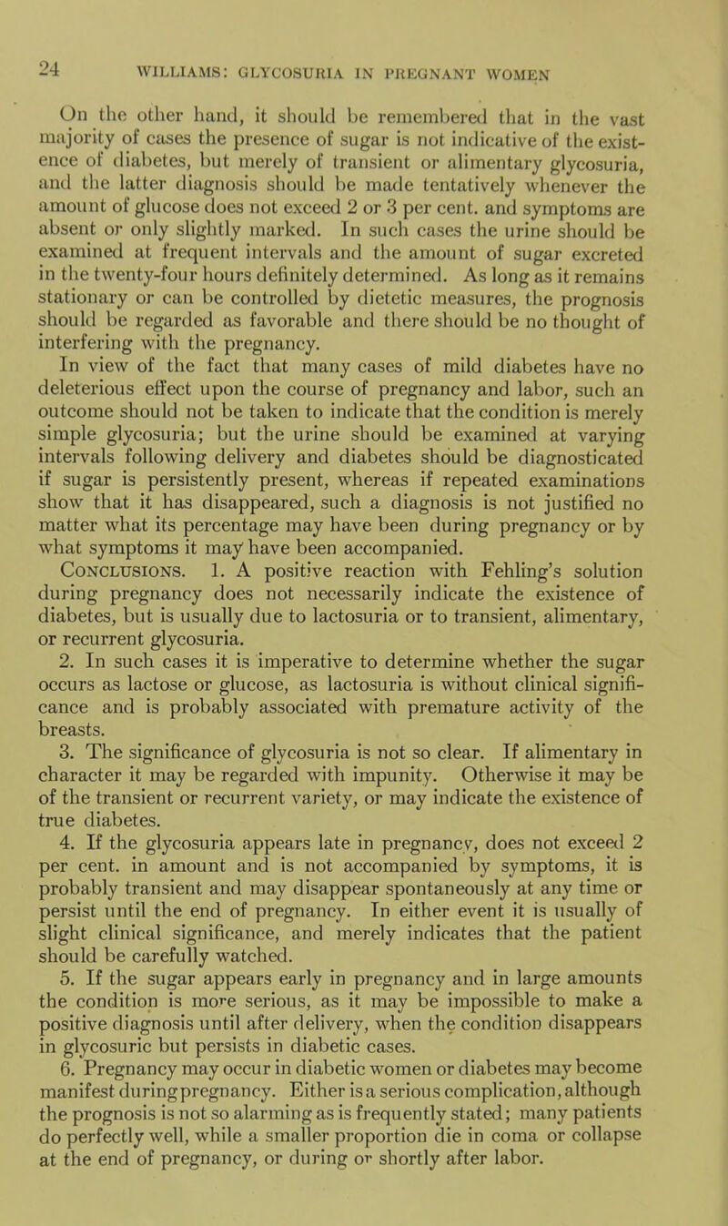 On the other hand, it should be remembered that in tlie vast majority of cases the presence of sugar is not indicative of the exist- ence of diabetes, but merely of transient or alimentary glycosuria, and the latter diagnosis should be made tentatively whenever the amount of glucose does not exceed 2 or 3 per cent, and symptoms are absent or only slightly marked. In such cases the urine should be examinetl at frequent intervals and the amount of sugar excreted in the twenty-four hours definitely determined. As long as it remains stationary or can be controlled by dietetic measures, the prognosis should be regarded as favorable and there should be no thought of interfering with the pregnancy. In view of the fact that many cases of mild diabetes have no deleterious effect upon the course of pregnancy and labor, such an outcome should not be taken to indicate that the condition is merely simple glycosuria; but the urine should be examined at varying intervals following delivery and diabetes should be diagnosticated if sugar is persistently present, whereas if repeated examinations show that it has disappeared, such a diagnosis is not justified no matter what its percentage may have been during pregnancy or by what symptoms it may have been accompanied. Conclusions. 1. A positive reaction with Fehling’s solution during pregnancy does not necessarily indicate the existence of diabetes, but is usually due to lactosuria or to transient, alimentary, or recurrent glycosuria. 2. In such cases it is imperative to determine whether the sugar occurs as lactose or glucose, as lactosuria is without clinical signifi- cance and is probably associated with premature activity of the breasts. 3. The significance of glycosuria is not so clear. If alimentary in character it may be regarded with impunity. Otherwise it may be of the transient or recurrent variety, or may indicate the existence of true diabetes. 4. If the glycosuria appears late in pregnancy, does not exceal 2 per cent, in amount and is not accompanied by symptoms, it is probably transient and may disappear spontaneously at any time or persist until the end of pregnancy. In either event it is usually of slight clinical significance, and merely indicates that the patient should be carefully watched. 5. If the sugar appears early in pregnancy and in large amounts the condition is more serious, as it may be impossible to make a positive diagnosis until after delivery, when the condition disappears in glycosuric but persists in diabetic cases. 6. Pregnancy may occur in diabetic women or diabetes may become manifest duringpregnancy. Either is a serious complication, although the prognosis is not so alarming as is frequently stated; many patients do perfectly well, while a smaller proportion die in coma or collapse at the end of pregnancy, or during or shortly after labor.