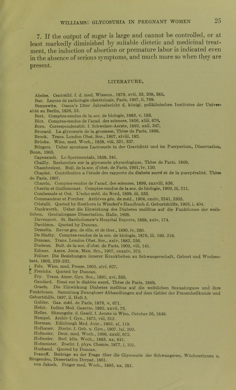 7. If the output of sugar is large and cannot be controlled, or at least markedly diminished by suitable dietetic and medicinal treat- ment, the induction of abortion or premature labor is indicated even in the absence of serious symptoms, and much more so when they are present. literature. Abelea. Centralbl. f. d. med. Wissens., 1879, xvii, 33, 209, 385. Bar. Lecons de pathologie obstdtricale, Paris, 1907, ii, 769. Beanewitz. Osann’s 12ter Jahresbericht d. kbnigl. poliklinischen Institutes der Univer- sitkt zu Berlin, 1826, 23. Bert. Comptes-rendus de la ooc. de biologie, 1883, v, 193. Blot. Comptes-rendus de I’acad. des sciences, 1856, xliii, 676. Born. Correspondenzblt. f. Schweizer-Aerzte, 1892, xxii, 347. Brocard. La glycosurie de la grossesse, Thfese de Paris, 1898. Brook. Trans. London Obst. Soc., 1907, xlviii, 192. Briicke. Wien. med. Woch., 1858, viii, 321, 337. Burgers. Ueber spontane Lactosurie in der Graviditat und im Puerperium, Dissertation, Bonn, 1905. Capezzuoli. Lo Sperimentale, 1858, 241. Chailly. Recherches sur la glycosurie physiologique, Thfese de Paris, 1869, Chambrelent. Bull, de la soc. d’obst. de Paris, 1901,'iv, 110. Chapiet. Contribution a 1’etude des rapports du diabete sucr4 et de la puerp4ralit4, Thfese de Paris, 1907. Charrin. Comptes-rendus de I’acad. des sciences, 1899, cxxviii, 836. Charrin et Guillemonat. Comptes-rendus de la soc. de biologie, 1900, lii, 211. Combemale et Oui. I/echo mfed. du Nord, 1899, iii, 533. Commandeur et Porcher. Archives gfen. de mfed., 1904, cxciv, 2241, 2305. Cristalli. Quoted by Rosthom in Winckel’s Handbuch d. Geburtshtllfe, 1903, i, 404. Dankworth. Ueber die Einwirkung des Diabetes mellitus auf die Funktionen der weib- lichen. Genitalorgane Dissertation, Haile, 1898. Davenport. St. Bartholomew's Hospital Reports, 1888, xxiv, 174. Davidson. Quoted by Duncan. Demelin. Revue gen. de din. et de ther., 1890, iv, 260. De Sinfety. Comptes-rendus de la soc. de biologie, 1876, iii, 190, 218. Duncan. Trans. London Obst. Soc., xxiv, 1882, 256. Durieux. Bull, de la soc. d’obst. de Paris, 1905, viii, 141. Eshner. Amer. Jour. Med. Sci., 1907, cxxxiv, 375. Fellner. Die Beziehungen innerer Krankheiten zu Schwangerschaft, Geburt und Wochen- bett, 1903. 229-232. I Fels. Wien. med. Presse, 1905, xlvi, 627. t Frerichs. Quoted by Duncan. Fry. Trans. Amer. Gyn. Soc., 1891, xvi, 350. Gaudard. Essai sur le diabfete sucrfe, Thfese de Paris, 1889. Graefe. Die Einwirkung Diabetes mellitus auf die weiblichen Sexualorgane und ihre Funktionen. Sammlung Zwangloser Abhandlungen auf dem Gebiet der Frauenheilkunde und Geburtshilfe, 1897, ii. Heft 5. Gubler. Gaz. mfed. de Paris, 1876, v, 671. Hehir. Indian Med. Gazette, 1892, xxvii, 76. Heller. Sltzungsbr. d. Gesell. f. Aerzte in Wien, October 26,1849. Hempel. Archiv f. Gyn., 1875, viii. 312. Herman. Edinburgh Med. Jour., 1902, xi, 119. Hofbauer. Ztschr. f. Geb. u. Gyn., 1907. l.xi, 200. Hofmeier. Deut. med. Woch., 1906, xxxii, 672. Hofmeier. Bed. klin. Woch., 1883, xx, 641. Hofmeister. Ztschr. f. phys. Chemie, 1877, i, 101. Husband. Quoted by Duncan. Ivanoff. Beitriige zu der Frage Qber die Glycosurie der Schwangeren. Wochnerinnen u. Suugenden, Dissertation Dorpat, 1861. von Jaksch. Prhger med. Woch., 1895. xx, 281.